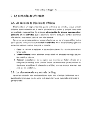 Crear un blog en Blogger - 16

3. La creación de entradas
3.1. Las opciones de creación de entradas
El contenido de un blog hemos visto que no se limita a las entradas, porque también
podemos añadir elementos en el lateral que serán muy visibles y que por tanto darán
personalidad a nuestros blog. Sin embargo, el contenido del blog se expresa principalmente en sus entradas, que no solamente incluirán texto, sino también elementos
interactivos y multimedia, como se verá más adelante.
Para crear una entrada, podemos acceder al editor ya sea por el enlace del Escritorio o
por la pestaña correspondiente: Creación de entradas. Antes de ver el editor, fijémonos
en las tres opciones que hay debajo de la pestaña:
1. Crear: se trata de la opción en la que se abre esta sección y donde vemos el editor de texto.
2. Editar entradas: donde aparecen en lista todas las entradas del blog y se pueden modificar o borrar.
3. Moderar comentarios: es una opción que tenemos que haber activado en la
configuración del blog, y que consiste en que los comentarios que escriben los visitantes no se publican directamente en el blog, sino que primero aparecen aquí
para que los aprobemos.

3.2. Los elementos de una entrada de blog
La entrada de blog o post, según el término inglés muy extendido, consiste en los siguientes elementos, que pueden verse en la siguiente imagen numerados encima del lugar apropiado:

 