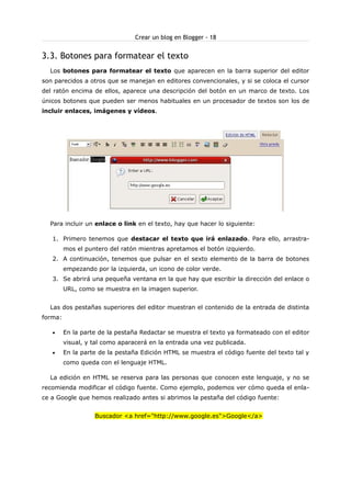 Crear un blog en Blogger - 18

3.3. Botones para formatear el texto
Los botones para formatear el texto que aparecen en la barra superior del editor
son parecidos a otros que se manejan en editores convencionales, y si se coloca el cursor
del ratón encima de ellos, aparece una descripción del botón en un marco de texto. Los
únicos botones que pueden ser menos habituales en un procesador de textos son los de
incluir enlaces, imágenes y vídeos.

Para incluir un enlace o link en el texto, hay que hacer lo siguiente:
1. Primero tenemos que destacar el texto que irá enlazado. Para ello, arrastramos el puntero del ratón mientras apretamos el botón izquierdo.
2. A continuación, tenemos que pulsar en el sexto elemento de la barra de botones
empezando por la izquierda, un icono de color verde.
3. Se abrirá una pequeña ventana en la que hay que escribir la dirección del enlace o
URL, como se muestra en la imagen superior.
Las dos pestañas superiores del editor muestran el contenido de la entrada de distinta
forma:
•

En la parte de la pestaña Redactar se muestra el texto ya formateado con el editor
visual, y tal como aparacerá en la entrada una vez publicada.

•

En la parte de la pestaña Edición HTML se muestra el código fuente del texto tal y
como queda con el lenguaje HTML.

La edición en HTML se reserva para las personas que conocen este lenguaje, y no se
recomienda modificar el código fuente. Como ejemplo, podemos ver cómo queda el enlace a Google que hemos realizado antes si abrimos la pestaña del código fuente:
Buscador <a href="http://www.google.es">Google</a>

 