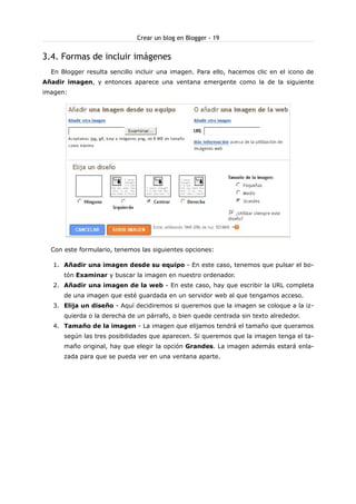 Crear un blog en Blogger - 19

3.4. Formas de incluir imágenes
En Blogger resulta sencillo incluir una imagen. Para ello, hacemos clic en el icono de
Añadir imagen, y entonces aparece una ventana emergente como la de la siguiente
imagen:

Con este formulario, tenemos las siguientes opciones:
1. Añadir una imagen desde su equipo - En este caso, tenemos que pulsar el botón Examinar y buscar la imagen en nuestro ordenador.
2. Añadir una imagen de la web - En este caso, hay que escribir la URL completa
de una imagen que esté guardada en un servidor web al que tengamos acceso.
3. Elija un diseño - Aquí decidiremos si queremos que la imagen se coloque a la izquierda o la derecha de un párrafo, o bien quede centrada sin texto alrededor.
4. Tamaño de la imagen - La imagen que elijamos tendrá el tamaño que queramos
según las tres posibilidades que aparecen. Si queremos que la imagen tenga el tamaño original, hay que elegir la opción Grandes. La imagen además estará enlazada para que se pueda ver en una ventana aparte.

 
