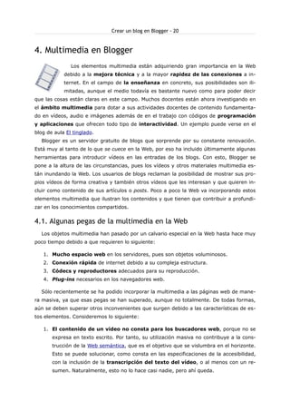 Crear un blog en Blogger - 20

4. Multimedia en Blogger
Los elementos multimedia están adquiriendo gran importancia en la Web
debido a la mejora técnica y a la mayor rapidez de las conexiones a internet. En el campo de la enseñanza en concreto, sus posibilidades son ilimitadas, aunque el medio todavía es bastante nuevo como para poder decir
que las cosas están claras en este campo. Muchos docentes están ahora investigando en
el ámbito multimedia para dotar a sus actividades docentes de contenido fundamentado en vídeos, audio e imágenes además de en el trabajo con códigos de programación
y aplicaciones que ofrecen todo tipo de interactividad. Un ejemplo puede verse en el
blog de aula El tinglado.
Blogger es un servidor gratuito de blogs que sorprende por su constante renovación.
Está muy al tanto de lo que se cuece en la Web, por eso ha incluido últimamente algunas
herramientas para introducir vídeos en las entradas de los blogs. Con esto, Blogger se
pone a la altura de las circunstancias, pues los vídeos y otros materiales multimedia están inundando la Web. Los usuarios de blogs reclaman la posibilidad de mostrar sus propios vídeos de forma creativa y también otros vídeos que les interesan y que quieren incluir como contenido de sus artículos o posts. Poco a poco la Web va incorporando estos
elementos multimedia que ilustran los contenidos y que tienen que contribuir a profundizar en los conocimientos compartidos.

4.1. Algunas pegas de la multimedia en la Web
Los objetos multimedia han pasado por un calvario especial en la Web hasta hace muy
poco tiempo debido a que requieren lo siguiente:
1. Mucho espacio web en los servidores, pues son objetos voluminosos.
2. Conexión rápida de internet debido a su compleja estructura.
3. Códecs y reproductores adecuados para su reproducción.
4. Plug-ins necesarios en los navegadores web.
Sólo recientemente se ha podido incorporar la multimedia a las páginas web de manera masiva, ya que esas pegas se han superado, aunque no totalmente. De todas formas,
aún se deben superar otros inconvenientes que surgen debido a las características de estos elementos. Consideremos lo siguiente:
1. El contenido de un vídeo no consta para los buscadores web, porque no se
expresa en texto escrito. Por tanto, su utilización masiva no contribuye a la construcción de la Web semántica, que es el objetivo que se vislumbra en el horizonte.
Esto se puede solucionar, como consta en las especificaciones de la accesibilidad,
con la inclusión de la transcripción del texto del vídeo, o al menos con un resumen. Naturalmente, esto no lo hace casi nadie, pero ahí queda.

 