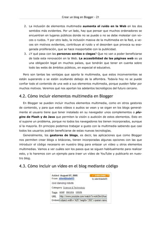 Crear un blog en Blogger - 21
2. La inclusión de elementos multimedia aumenta el ruido en la Web en los dos
sentidos más evidentes. Por un lado, hay que pensar que muchos ordenadores se
encuentran en lugares públicos donde no se puede o no se debe molestar con voces o ruidos. Y por otro lado, la inclusión masiva de la multimedia en la Red, a veces sin motivos evidentes, contribuye al ruido y el desorden que provoca su exagerada proliferación, que se hace insoportable con la publicidad.
3. ¿Y qué pasa con las personas sordas o ciegas? Que no van a poder beneficiarse
de toda esta renovación en la Web. La accesibilidad de las páginas web es ya
una obligación legal en muchos países, que tendrán que tener en cuenta sobre
todo las webs de ámbitos públicos, en especial el educativo.
Pero son tantas las ventajas que aporta la multimedia, que estos inconvenientes se
están superando o se están ocultando debajo de la alfombra. Todavía hoy no se puede
confiar todo el contenido de una web a sus elementos multimedia, porque pueden fallar por
muchos motivos. Veremos qué nos aportan los adelantos tecnológicos del futuro cercano.

4.2. Cómo incluir elementos multimedia en Blogger
En Blogger se pueden incluir muchos elementos multimedia, como en otros gestores
de contenido, y para que estos vídeos o audios se vean y se oigan en los blogs generalmente el usuario tiene que tener instalado en su navegador unos complementos o plugins de Flash y de Java que permiten la visión o audición de estos elementos. Esto en
sí supone un problema, porque no todos los navegadores los tienen incorporados, aunque
sí la mayoría. En principio podemos trabajar a gusto con la multimedia sabiendo que casi
todos los usuarios podrán beneficiarse de estas nuevas tecnologías.
Generalmente, los gestores de blogs, es decir, las aplicaciones que como Blogger
nos permiten crear blogs o bitácoras, tienen incorporadas algunas opciones con las que
introducir el código necesario en nuestro blog para enlazar un vídeo u otros elementos
multimedias. Vamos a ver cuáles son los pasos que se siguen habitualmente para realizar
esto, y lo haremos con un ejemplo para traer un vídeo de YouTube y publicarlo en nuestro blog.

4.3. Cómo incluir un vídeo en el blog mediante código

 