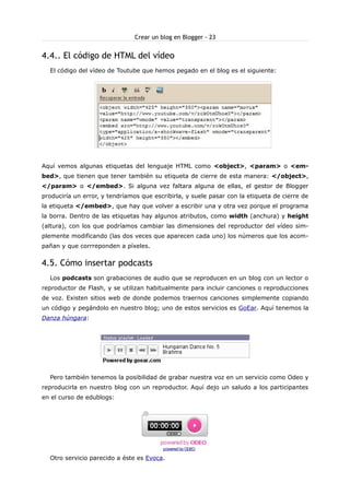 Crear un blog en Blogger - 23

4.4.. El código de HTML del vídeo
El código del vídeo de Toutube que hemos pegado en el blog es el siguiente:

Aquí vemos algunas etiquetas del lenguaje HTML como <object>, <param> o <embed>, que tienen que tener también su etiqueta de cierre de esta manera: </object>,
</param> o </embed>. Si alguna vez faltara alguna de ellas, el gestor de Blogger
produciría un error, y tendríamos que escribirla, y suele pasar con la etiqueta de cierre de
la etiqueta </embed>, que hay que volver a escribir una y otra vez porque el programa
la borra. Dentro de las etiquetas hay algunos atributos, como width (anchura) y height
(altura), con los que podríamos cambiar las dimensiones del reproductor del vídeo simplemente modificando (las dos veces que aparecen cada uno) los números que los acompañan y que corrreponden a píxeles.

4.5. Cómo insertar podcasts
Los podcasts son grabaciones de audio que se reproducen en un blog con un lector o
reproductor de Flash, y se utilizan habitualmente para incluir canciones o reproducciones
de voz. Existen sitios web de donde podemos traernos canciones simplemente copiando
un código y pegándolo en nuestro blog; uno de estos servicios es GoEar. Aquí tenemos la
Danza húngara:

Pero también tenemos la posibilidad de grabar nuestra voz en un servicio como Odeo y
reproducirla en nuestro blog con un reproductor. Aquí dejo un saludo a los participantes
en el curso de edublogs:

powered by ODEO

Otro servicio parecido a éste es Evoca.

 