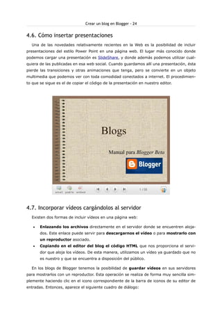 Crear un blog en Blogger - 24

4.6. Cómo insertar presentaciones
Una de las novedades relativamente recientes en la Web es la posibilidad de incluir
presentaciones del estilo Power Point en una página web. El lugar más conocido donde
podemos cargar una presentación es SlideShare, y donde además podemos utilizar cualquiera de las publicadas en esa web social. Cuando guardamos allí una presentación, ésta
pierde las transiciones y otras animaciones que tenga, pero se convierte en un objeto
multimedia que podemos ver con toda comodidad conectados a internet. El procedimiento que se sigue es el de copiar el código de la presentación en nuestro editor.

4.7. Incorporar vídeos cargándolos al servidor
Existen dos formas de incluir vídeos en una página web:
•

Enlazando los archivos directamente en el servidor donde se encuentren alojados. Este enlace puede servir para descargarnos el vídeo o para mostrarlo con
un reproductor asociado.

•

Copiando en el editor del blog el código HTML que nos proporciona el servidor que aloja los vídeos. De esta manera, utilizamos un vídeo ya guardado que no
es nuestro y que se encuentra a disposición del público.

En los blogs de Blogger tenemos la posibilidad de guardar vídeos en sus servidores
para mostrarlos con un reproductor. Esta operación se realiza de forma muy sencilla simplemente haciendo clic en el icono correspondiente de la barra de iconos de su editor de
entradas. Entonces, aparece el siguiente cuadro de diálogo:

 