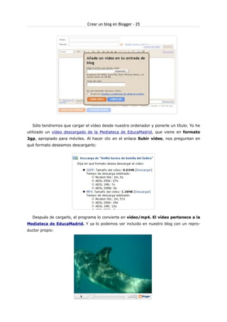Crear un blog en Blogger - 25

Sólo tendremos que cargar el vídeo desde nuestro ordenador y ponerle un título. Yo he
utilizado un vídeo descargado de la Mediateca de EducaMadrid, que viene en formato
3gp, apropiado para móviles. Al hacer clic en el enlace Subir vídeo, nos preguntan en
qué formato deseamos descargarlo:

Después de cargarlo, el programa lo convierte en vídeo/mp4. El vídeo pertenece a la
Mediateca de EducaMadrid. Y ya lo podemos ver incluido en nuestro blog con un reproductor propio:

 