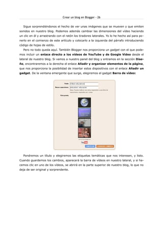 Crear un blog en Blogger - 26
Sigue sorprendiéndonos el hecho de ver unas imágenes que se mueven y que emiten
sonidos en nuestro blog. Podemos además cambiar las dimensiones del vídeo haciendo
un clic en él y arrastrando con el ratón los tiradores laterales. Yo lo he hecho así para ponerlo en el comienzo de este artículo y colocarlo a la izquierda del párrafo introduciendo
código de hojas de estilo.
Pero no todo queda aquí. También Blogger nos proporciona un gadget con el que podemos incluir un enlace directo a los vídeos de YouTube y de Google Vídeo desde el
lateral de nuestro blog. Si vamos a nuestro panel del blog y entramos en la sección Diseño, encontraremos a la derecha el enlace Añadir y organizar elementos de la página,
que nos proporciona la posibilidad de insertar estos dispositivos con el enlace Añadir un
gadget. De la ventana emergente que surge, elegiremos el gadget Barra de vídeo:

Pondremos un título y elegiremos las etiquetas temáticas que nos interesen, y listo.
Cuando guardemos los cambios, aparecerá la barra de vídeos en nuestro lateral, y si hacemos clic en uno de los vídeos, se abrirá en la parte superior de nuestro blog, lo que no
deja de ser original y sorprendente.

 