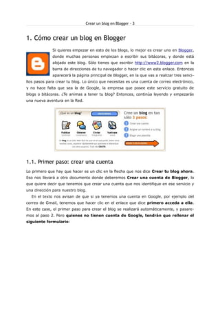 Crear un blog en Blogger - 3

1. Cómo crear un blog en Blogger
Si quieres empezar en esto de los blogs, lo mejor es crear uno en Blogger,
donde muchas personas empiezan a escribir sus bitácoras, y donde está
alojado este blog. Sólo tienes que escribir http://www2.blogger.com en la
barra de direcciones de tu navegador o hacer clic en este enlace. Entonces
aparecerá la página principal de Blogger, en la que vas a realizar tres sencillos pasos para crear tu blog. Lo único que necesitas es una cuenta de correo electrónico,
y no hace falta que sea la de Google, la empresa que posee este servicio gratuito de
blogs o bitácoras. ¿Te animas a tener tu blog? Entonces, continúa leyendo y empezarás
una nueva aventura en la Red.

1.1. Primer paso: crear una cuenta
Lo primero que hay que hacer es un clic en la flecha que nos dice Crear tu blog ahora.
Eso nos llevará a otro documento donde deberemos Crear una cuenta de Blogger, lo
que quiere decir que tenemos que crear una cuenta que nos identifique en ese servicio y
una dirección para nuestro blog.
En el texto nos avisan de que si ya tenemos una cuenta en Google, por ejemplo del
correo de Gmail, tenemos que hacer clic en el enlace que dice primero acceda a ella.
En este caso, el primer paso para crear el blog se realizará automáticamente, y pasaremos al paso 2. Pero quienes no tienen cuenta de Google, tendrán que rellenar el
siguiente formulario:

 