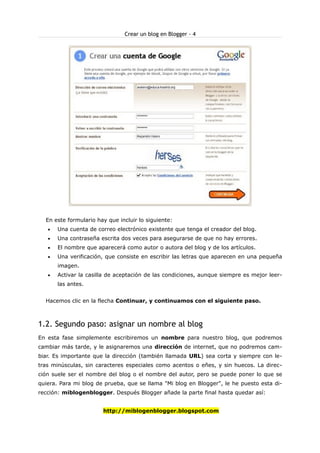 Crear un blog en Blogger - 4

En este formulario hay que incluir lo siguiente:
•

Una cuenta de correo electrónico existente que tenga el creador del blog.

•

Una contraseña escrita dos veces para asegurarse de que no hay errores.

•

El nombre que aparecerá como autor o autora del blog y de los artículos.

•

Una verificación, que consiste en escribir las letras que aparecen en una pequeña
imagen.

•

Activar la casilla de aceptación de las condiciones, aunque siempre es mejor leerlas antes.

Hacemos clic en la flecha Continuar, y continuamos con el siguiente paso.

1.2. Segundo paso: asignar un nombre al blog
En esta fase simplemente escribiremos un nombre para nuestro blog, que podremos
cambiar más tarde, y le asignaremos una dirección de internet, que no podremos cambiar. Es importante que la dirección (también llamada URL) sea corta y siempre con letras minúsculas, sin caracteres especiales como acentos o eñes, y sin huecos. La dirección suele ser el nombre del blog o el nombre del autor, pero se puede poner lo que se
quiera. Para mi blog de prueba, que se llama "Mi blog en Blogger", le he puesto esta dirección: miblogenblogger. Después Blogger añade la parte final hasta quedar así:
http://miblogenblogger.blogspot.com

 