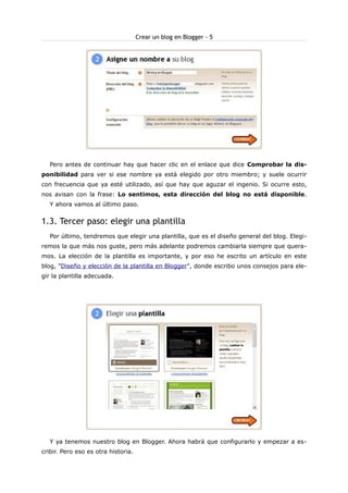Crear un blog en Blogger - 5

Pero antes de continuar hay que hacer clic en el enlace que dice Comprobar la disponibilidad para ver si ese nombre ya está elegido por otro miembro; y suele ocurrir
con frecuencia que ya esté utilizado, así que hay que aguzar el ingenio. Si ocurre esto,
nos avisan con la frase: Lo sentimos, esta dirección del blog no está disponible.
Y ahora vamos al último paso.

1.3. Tercer paso: elegir una plantilla
Por último, tendremos que elegir una plantilla, que es el diseño general del blog. Elegiremos la que más nos guste, pero más adelante podremos cambiarla siempre que queramos. La elección de la plantilla es importante, y por eso he escrito un artículo en este
blog, "Diseño y elección de la plantilla en Blogger", donde escribo unos consejos para elegir la plantilla adecuada.

Y ya tenemos nuestro blog en Blogger. Ahora habrá que configurarlo y empezar a escribir. Pero eso es otra historia.

 