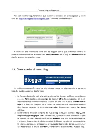 Crear un blog en Blogger - 6
Para ver nuestro blog, tendremos que escribir su dirección en el navegador, y en mi
caso es: http://miblogenblogger.blogspot.com. Entonces aparecerá vacía:

Y encima de ella veremos la barra azul de Blogger, con la que podremos entrar a la
parte de la Adminsitración a escribir una Nueva Entrada en el blog o a Personalizar el
diseño, además de otras funciones.

1.4. Cómo acceder al nuevo blog

Un problema muy común entre los principiantes es que no saben acceder a su nuevo
blog. Se puede acceder de dos formas:
1. La forma más sencilla es ir a la página principal de Blogger, y allí nos presentan un
pequeño formulario con un campo de texto y otro de contraseña. En el primero escribimos nuestro nombre de usuario, en este caso nuestra cuenta de Google o la dirección completa de la cuenta de correo con que registramos nuestro
blog. Cuando hagamos clic en el enlace Acceder, llegaremos a nuestro Escritorio
del blog.
2. Escribiendo la dirección completa del nuevo blog como, por ejemplo: http://miblogenblogger.blogspot.com. En este caso, aparecerán unos enlaces en la parte superior del blog. Hay que hacer clic en Acceder, que está en la parte derecha,
y entonces llegaremos a la página principal de Blogger para incluir nuestros datos.
Si estamos conectados a Blogger en el navegador (por medio de las cookies), hay
que hacer clic en el enlace Escritorio, y entraremos directamente a nuestro blog.

 