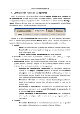 Crear un blog en Blogger - 8

1.6. Configuración rápida de las opciones
Antes de empezar a escribir en el blog, conviene realizar una serie de cambios en
la configuración, aunque no hace falta que sean muchos. Ahora vamos a examinar
unos posibles cambios que podemos realizar cuando hacemos clic en el enlace Configuración del panel. En este caso, nos encontraremos con las tres pestañas características
del panel del blog, y está activa la de la configuración:

Debajo de la pestaña Configuración aparece una fila con otras opciones, pero de entrada ya estamos en la opción llamada Básico. Ahora vamos a analizar brevemente las
opciones más importantes, aunque muchas de ellas están ya explicadas en el blog.
1. Básico:
•

Título: es el título del blog, que se puede modificar siempre que se quiera.

•

Descripción: es una descripción del blog, que aparecerá debajo del título
en la cabecera del blog.

•

¿Deseas añadir tu blog a nuestras listas?: es aconsejable.

2. Formato: en esta sección se cambian los formatos de fecha y hora, y se adapta
la zona horaria que, en nuestro caso, es (GMT+01:00)Madrid.
3. Comentarios: en esta sección se configuran los comentarios, de manera que se
pueden mostrar u ocultar, o elegir el tipo de usuarios que tienen permiso para escribirlos. Otras opciones importantes son las siguientes:
•

Ubicación del formulario de comentarios: los comentarios pueden escribirse en una página completa aparte de la entrada, en una ventana
emergente o en una entrada incrustada a continuación, es decir, en
un formulario ubicado después de la entrada. Yo aconsejo ésta última opción, pues es la más habitual en la mayoría de los blogs.

•

Enlaces de retroceso: son enlaces a entradas de otros blogs que han enlazado una entrada de nuestro blog. Así sabemos quién se hace eco de
nuestro blog.

•

Moderación de comentarios: podremos leer los comentarios antes de
publicarlos, y aparecerán en la la opción Moderación de comentarios de
la pestaña Creación de entradas.

•

Correo electrónico de notificación de comentarios: aquí podemos escribir nuestro email para recibir un aviso cada vez que alguien escriba un
comentario.

4. Archivo:
•

Frecuencia de archivo: la frecuencia con que deseamos que se guarden
las entradas publicadas de forma visual en el lateral del blog.

 