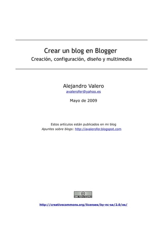 Crear un blog en Blogger
Creación, configuración, diseño y multimedia

Alejandro Valero
avalerofer@yahoo.es

Mayo de 2009

Estos artículos están publicados en mi blog
Apuntes sobre blogs: http://avalerofer.blogspot.com

http://creativecommons.org/licenses/by-nc-sa/2.0/es/

 