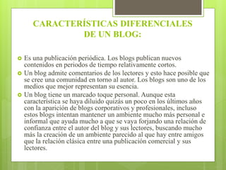 CARACTERÍSTICAS DIFERENCIALES
DE UN BLOG:
 Es una publicación periódica. Los blogs publican nuevos
contenidos en periodos de tiempo relativamente cortos.
 Un blog admite comentarios de los lectores y esto hace posible que
se cree una comunidad en torno al autor. Los blogs son uno de los
medios que mejor representan su esencia.
 Un blog tiene un marcado toque personal. Aunque esta
característica se haya diluido quizás un poco en los últimos años
con la aparición de blogs corporativos y profesionales, incluso
estos blogs intentan mantener un ambiente mucho más personal e
informal que ayuda mucho a que se vaya forjando una relación de
confianza entre el autor del blog y sus lectores, buscando mucho
más la creación de un ambiente parecido al que hay entre amigos
que la relación clásica entre una publicación comercial y sus
lectores.
 