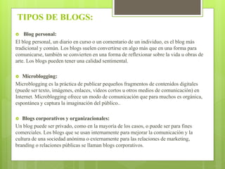 TIPOS DE BLOGS:
 Blog personal:
El blog personal, un diario en curso o un comentario de un individuo, es el blog más
tradicional y común. Los blogs suelen convertirse en algo más que en una forma para
comunicarse, también se convierten en una forma de reflexionar sobre la vida u obras de
arte. Los blogs pueden tener una calidad sentimental.
 Microblogging:
Microblogging es la práctica de publicar pequeños fragmentos de contenidos digitales
(puede ser texto, imágenes, enlaces, vídeos cortos u otros medios de comunicación) en
Internet. Microblogging ofrece un modo de comunicación que para muchos es orgánica,
espontánea y captura la imaginación del público..
 Blogs corporativos y organizacionales:
Un blog puede ser privado, como en la mayoría de los casos, o puede ser para fines
comerciales. Los blogs que se usan internamente para mejorar la comunicación y la
cultura de una sociedad anónima o externamente para las relaciones de marketing,
branding o relaciones públicas se llaman blogs corporativos.
 