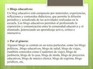  Blogs educativos:
Un blog educativo está compuesto por materiales, experiencias,
reflexiones y contenidos didácticos, que permite la difusión
periódica y actualizada de las actividades realizadas en la
escuela. Los blogs educativos permiten al profesorado la
exposición y comunicación entre la comunidad educativa y el
alumnado, potenciando un aprendizaje activo, crítico e
interactivo.
 Por el género:
Algunos blogs se centran en un tema particular, como los blogs
políticos, ,blogs educativos, blogs de salud, blogs de viajes,
(también conocidos como Cuadernos de viaje), blogs de
jardinería, blogs de la casa, blogs de moda, blogs de proyectos
educativos, blogs de música clásica, blogs de esgrima, blogs
jurídicos, etc.
 