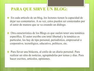 PARA QUE SIRVE UN BLOG:
 En cada artículo de un blog, los lectores tienen la capacidad de
dejar sus comentarios. A su vez, estos pueden ser contestados por
el autor de manera que se va creando un diálogo.
 Otra característica de los Blogs es que suelen tener una temática
específica. El autor escribe con total libertad y la temática es
particular, los hay de tipo personal, periodístico, empresarial o
corporativo, tecnológico, educativo, políticos, etc.
 Para llevar una bitácora, al estilo de un diario personal. Para
realizar un sitio de noticias, agrupándolas por temas y días. Para
hacer escritos, artículos, opiniones.
 