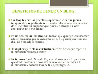 BENEFICIOS DE TENER UN BLOG:
 Un blog te abre las puertas a oportunidades que jamás
imaginaste que podías tener: Puedes relacionarte con personas
de tu industria sin importar que resida en otro país u otro
continente, no tiene límites.
 Es un sistema automatizado: Todo el que quiera puede acceder
a la información que se encuentra en tu blog cualquier hora del
día, los 7 días de la semana.
 Te duplicas y te clonas virtualmente: No tienes que repetir la
información para cada lector.
 Es internacional: No solo llega la información a tu país sino
que desde cualquier rincón del mundo pueden acceder a tu
información y conocer más de ti y de tu negocio.
 