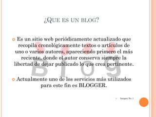 ¿QUE ES UN BLOG?

 Es un sitio web periódicamente actualizado que
  recopila cronológicamente textos o artículos de
 uno o varios autores, apareciendo primero el más
   reciente, donde el autor conserva siempre la
libertad de dejar publicado lo que crea pertinente.

   Actualmente uno de los servicios más utilizados
            para este fin es BLOGGER.

                                               Imagen No. 1
 