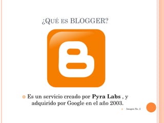 ¿QUÉ ES BLOGGER?




   Es un servicio creado por Pyra Labs , y
     adquirido por Google en el año 2003.
                                           Imagen No. 2
 