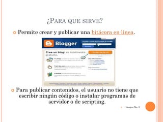 ¿PARA QUE SIRVE?
   Permite crear y publicar una bitácora en línea.




   Para publicar contenidos, el usuario no tiene que
     escribir ningún código o instalar programas de
                 servidor o de scripting.
                                                Imagen No. 3
 
