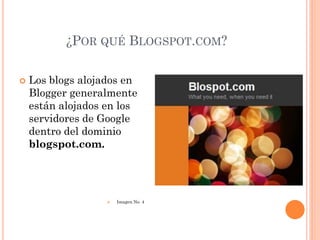 ¿POR QUÉ BLOGSPOT.COM?

   Los blogs alojados en
    Blogger generalmente
    están alojados en los
    servidores de Google
    dentro del dominio
    blogspot.com.




                      Imagen No. 4
 