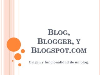 BLOG,
  BLOGGER, Y
 BLOGSPOT.COM
Origen y funcionalidad de un blog.
 