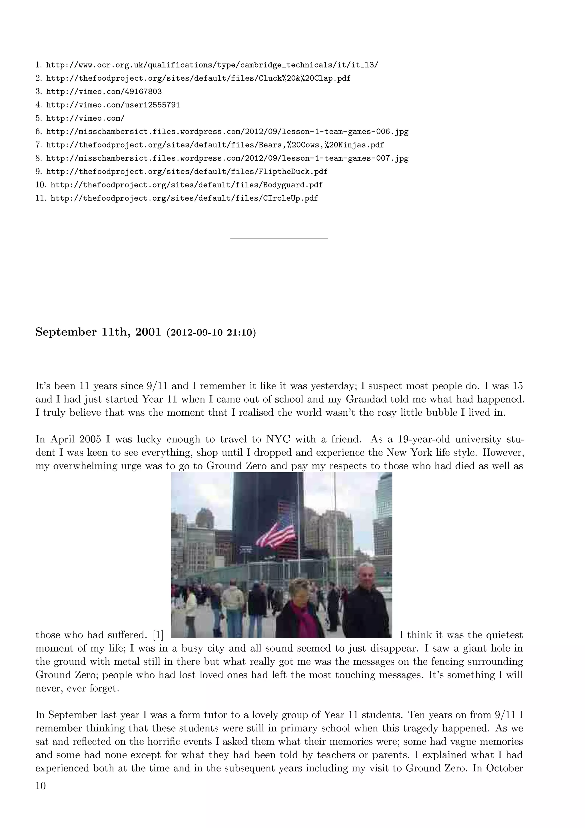 1. http://www.ocr.org.uk/qualifications/type/cambridge_technicals/it/it_l3/
2. http://thefoodproject.org/sites/default/files/Cluck%20&%20Clap.pdf
3. http://vimeo.com/49167803
4. http://vimeo.com/user12555791
5. http://vimeo.com/
6. http://misschambersict.files.wordpress.com/2012/09/lesson-1-team-games-006.jpg
7. http://thefoodproject.org/sites/default/files/Bears,%20Cows,%20Ninjas.pdf
8. http://misschambersict.files.wordpress.com/2012/09/lesson-1-team-games-007.jpg
9. http://thefoodproject.org/sites/default/files/FliptheDuck.pdf
10. http://thefoodproject.org/sites/default/files/Bodyguard.pdf
11. http://thefoodproject.org/sites/default/files/CIrcleUp.pdf




September 11th, 2001 (2012-09-10 21:10)



It’s been 11 years since 9/11 and I remember it like it was yesterday; I suspect most people do. I was 15
and I had just started Year 11 when I came out of school and my Grandad told me what had happened.
I truly believe that was the moment that I realised the world wasn’t the rosy little bubble I lived in.

In April 2005 I was lucky enough to travel to NYC with a friend. As a 19-year-old university stu-
dent I was keen to see everything, shop until I dropped and experience the New York life style. However,
my overwhelming urge was to go to Ground Zero and pay my respects to those who had died as well as




those who had suﬀered. [1]                                                   I think it was the quietest
moment of my life; I was in a busy city and all sound seemed to just disappear. I saw a giant hole in
the ground with metal still in there but what really got me was the messages on the fencing surrounding
Ground Zero; people who had lost loved ones had left the most touching messages. It’s something I will
never, ever forget.

In September last year I was a form tutor to a lovely group of Year 11 students. Ten years on from 9/11 I
remember thinking that these students were still in primary school when this tragedy happened. As we
sat and reﬂected on the horriﬁc events I asked them what their memories were; some had vague memories
and some had none except for what they had been told by teachers or parents. I explained what I had
experienced both at the time and in the subsequent years including my visit to Ground Zero. In October
10
 