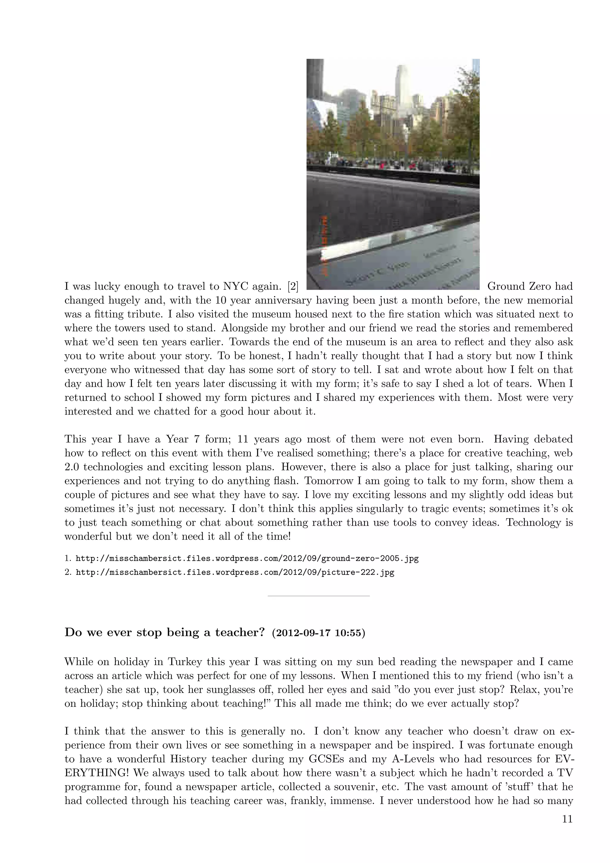 I was lucky enough to travel to NYC again. [2]                                             Ground Zero had
changed hugely and, with the 10 year anniversary having been just a month before, the new memorial
was a ﬁtting tribute. I also visited the museum housed next to the ﬁre station which was situated next to
where the towers used to stand. Alongside my brother and our friend we read the stories and remembered
what we’d seen ten years earlier. Towards the end of the museum is an area to reﬂect and they also ask
you to write about your story. To be honest, I hadn’t really thought that I had a story but now I think
everyone who witnessed that day has some sort of story to tell. I sat and wrote about how I felt on that
day and how I felt ten years later discussing it with my form; it’s safe to say I shed a lot of tears. When I
returned to school I showed my form pictures and I shared my experiences with them. Most were very
interested and we chatted for a good hour about it.

This year I have a Year 7 form; 11 years ago most of them were not even born. Having debated
how to reﬂect on this event with them I’ve realised something; there’s a place for creative teaching, web
2.0 technologies and exciting lesson plans. However, there is also a place for just talking, sharing our
experiences and not trying to do anything ﬂash. Tomorrow I am going to talk to my form, show them a
couple of pictures and see what they have to say. I love my exciting lessons and my slightly odd ideas but
sometimes it’s just not necessary. I don’t think this applies singularly to tragic events; sometimes it’s ok
to just teach something or chat about something rather than use tools to convey ideas. Technology is
wonderful but we don’t need it all of the time!
1. http://misschambersict.files.wordpress.com/2012/09/ground-zero-2005.jpg
2. http://misschambersict.files.wordpress.com/2012/09/picture-222.jpg




Do we ever stop being a teacher? (2012-09-17 10:55)

While on holiday in Turkey this year I was sitting on my sun bed reading the newspaper and I came
across an article which was perfect for one of my lessons. When I mentioned this to my friend (who isn’t a
teacher) she sat up, took her sunglasses oﬀ, rolled her eyes and said ”do you ever just stop? Relax, you’re
on holiday; stop thinking about teaching!” This all made me think; do we ever actually stop?

I think that the answer to this is generally no. I don’t know any teacher who doesn’t draw on ex-
perience from their own lives or see something in a newspaper and be inspired. I was fortunate enough
to have a wonderful History teacher during my GCSEs and my A-Levels who had resources for EV-
ERYTHING! We always used to talk about how there wasn’t a subject which he hadn’t recorded a TV
programme for, found a newspaper article, collected a souvenir, etc. The vast amount of ’stuﬀ’ that he
had collected through his teaching career was, frankly, immense. I never understood how he had so many
                                                                                                          11
 
