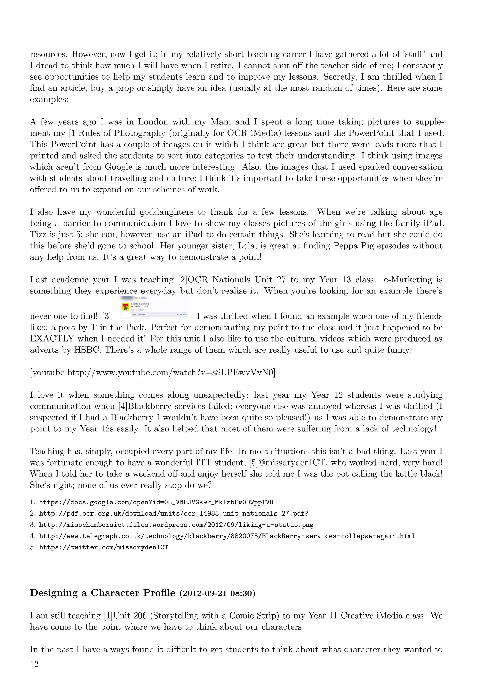 resources. However, now I get it; in my relatively short teaching career I have gathered a lot of ’stuﬀ’ and
I dread to think how much I will have when I retire. I cannot shut oﬀ the teacher side of me; I constantly
see opportunities to help my students learn and to improve my lessons. Secretly, I am thrilled when I
ﬁnd an article, buy a prop or simply have an idea (usually at the most random of times). Here are some
examples:

A few years ago I was in London with my Mam and I spent a long time taking pictures to supple-
ment my [1]Rules of Photography (originally for OCR iMedia) lessons and the PowerPoint that I used.
This PowerPoint has a couple of images on it which I think are great but there were loads more that I
printed and asked the students to sort into categories to test their understanding. I think using images
which aren’t from Google is much more interesting. Also, the images that I used sparked conversation
with students about travelling and culture; I think it’s important to take these opportunities when they’re
oﬀered to us to expand on our schemes of work.

I also have my wonderful goddaughters to thank for a few lessons. When we’re talking about age
being a barrier to communication I love to show my classes pictures of the girls using the family iPad.
Tizz is just 5; she can, however, use an iPad to do certain things. She’s learning to read but she could do
this before she’d gone to school. Her younger sister, Lola, is great at ﬁnding Peppa Pig episodes without
any help from us. It’s a great way to demonstrate a point!

Last academic year I was teaching [2]OCR Nationals Unit 27 to my Year 13 class. e-Marketing is
something they experience everyday but don’t realise it. When you’re looking for an example there’s

never one to ﬁnd! [3]                      I was thrilled when I found an example when one of my friends
liked a post by T in the Park. Perfect for demonstrating my point to the class and it just happened to be
EXACTLY when I needed it! For this unit I also like to use the cultural videos which were produced as
adverts by HSBC. There’s a whole range of them which are really useful to use and quite funny.

[youtube http://www.youtube.com/watch?v=sSLPEwvVvN0]

I love it when something comes along unexpectedly; last year my Year 12 students were studying
communication when [4]Blackberry services failed; everyone else was annoyed whereas I was thrilled (I
suspected if I had a Blackberry I wouldn’t have been quite so pleased!) as I was able to demonstrate my
point to my Year 12s easily. It also helped that most of them were suﬀering from a lack of technology!

Teaching has, simply, occupied every part of my life! In most situations this isn’t a bad thing. Last year I
was fortunate enough to have a wonderful ITT student, [5]@missdrydenICT, who worked hard, very hard!
When I told her to take a weekend oﬀ and enjoy herself she told me I was the pot calling the kettle black!
She’s right; none of us ever really stop do we?
1. https://docs.google.com/open?id=0B_VNEJVGK9k_MkIzbEw0OWppTVU
2. http://pdf.ocr.org.uk/download/units/ocr_14983_unit_nationals_27.pdf?
3. http://misschambersict.files.wordpress.com/2012/09/liking-a-status.png
4. http://www.telegraph.co.uk/technology/blackberry/8820075/BlackBerry-services-collapse-again.html
5. https://twitter.com/missdrydenICT




Designing a Character Proﬁle (2012-09-21 08:30)

I am still teaching [1]Unit 206 (Storytelling with a Comic Strip) to my Year 11 Creative iMedia class. We
have come to the point where we have to think about our characters.

In the past I have always found it diﬃcult to get students to think about what character they wanted to
12
 