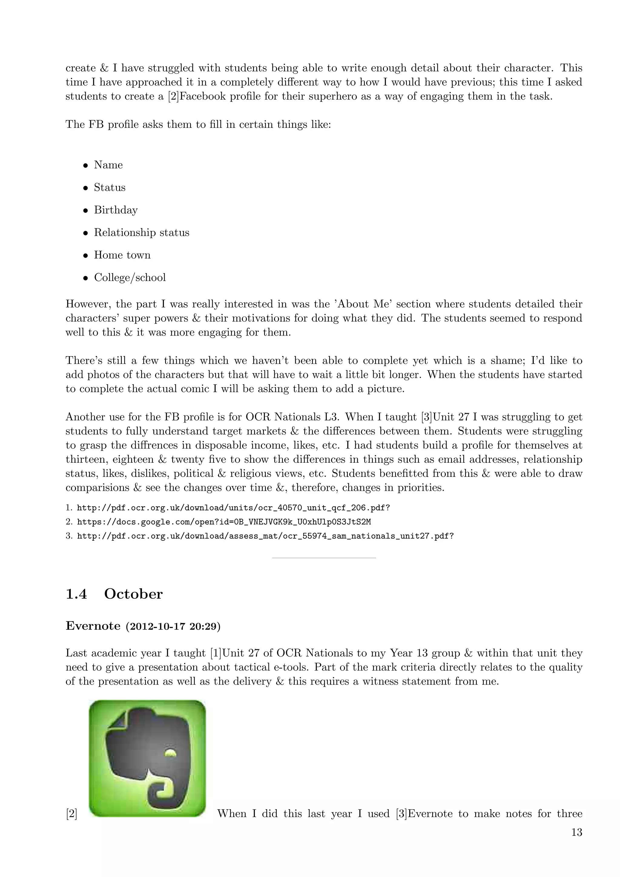 create & I have struggled with students being able to write enough detail about their character. This
time I have approached it in a completely diﬀerent way to how I would have previous; this time I asked
students to create a [2]Facebook proﬁle for their superhero as a way of engaging them in the task.

The FB proﬁle asks them to ﬁll in certain things like:


      • Name
      • Status
      • Birthday
      • Relationship status
      • Home town
      • College/school

However, the part I was really interested in was the ’About Me’ section where students detailed their
characters’ super powers & their motivations for doing what they did. The students seemed to respond
well to this & it was more engaging for them.

There’s still a few things which we haven’t been able to complete yet which is a shame; I’d like to
add photos of the characters but that will have to wait a little bit longer. When the students have started
to complete the actual comic I will be asking them to add a picture.

Another use for the FB proﬁle is for OCR Nationals L3. When I taught [3]Unit 27 I was struggling to get
students to fully understand target markets & the diﬀerences between them. Students were struggling
to grasp the diﬀrences in disposable income, likes, etc. I had students build a proﬁle for themselves at
thirteen, eighteen & twenty ﬁve to show the diﬀerences in things such as email addresses, relationship
status, likes, dislikes, political & religious views, etc. Students beneﬁtted from this & were able to draw
comparisions & see the changes over time &, therefore, changes in priorities.
1. http://pdf.ocr.org.uk/download/units/ocr_40570_unit_qcf_206.pdf?
2. https://docs.google.com/open?id=0B_VNEJVGK9k_U0xhUlp0S3JtS2M
3. http://pdf.ocr.org.uk/download/assess_mat/ocr_55974_sam_nationals_unit27.pdf?




1.4       October

Evernote (2012-10-17 20:29)

Last academic year I taught [1]Unit 27 of OCR Nationals to my Year 13 group & within that unit they
need to give a presentation about tactical e-tools. Part of the mark criteria directly relates to the quality
of the presentation as well as the delivery & this requires a witness statement from me.




[2]                            When I did this last year I used [3]Evernote to make notes for three
                                                                                                          13
 