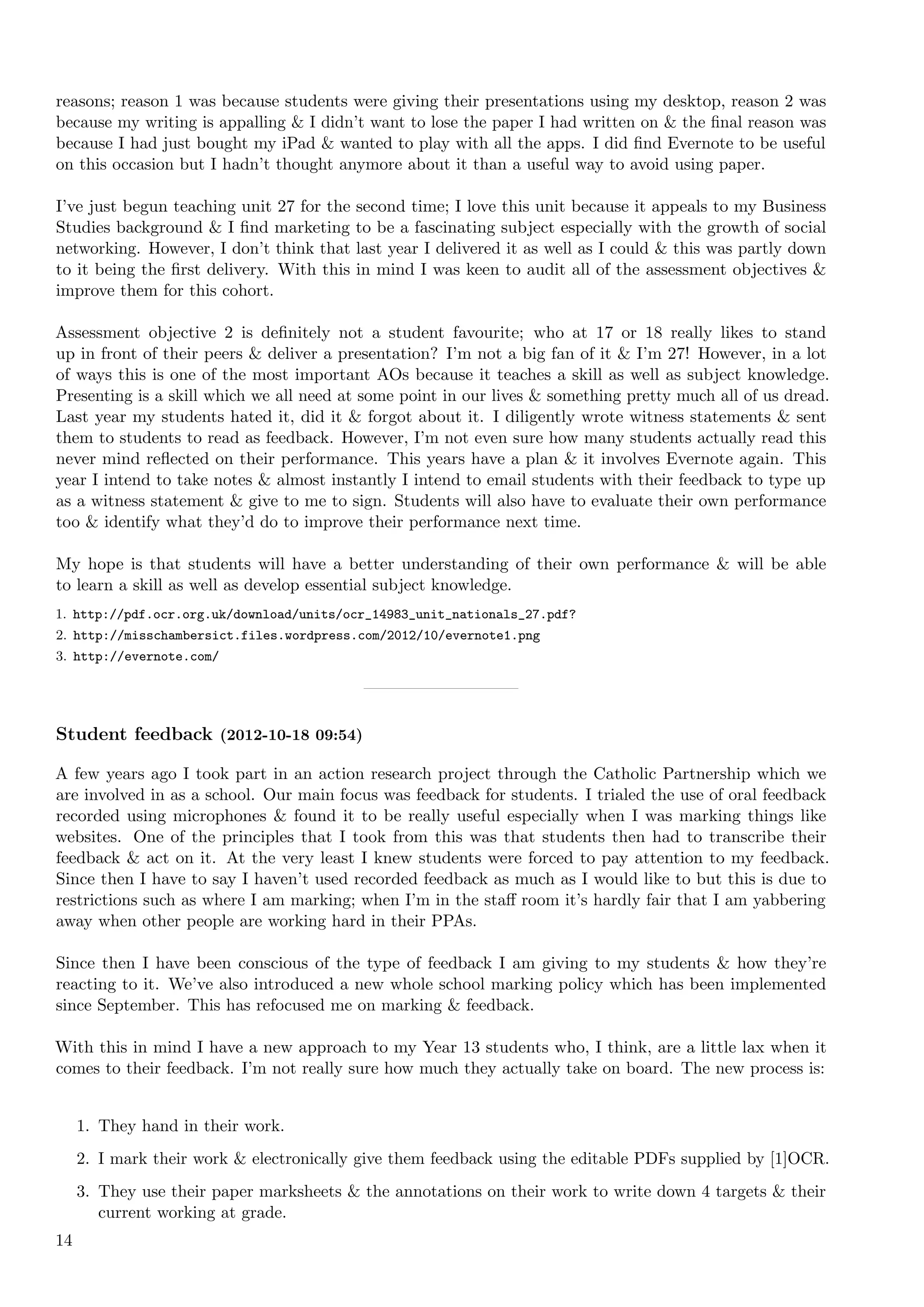 reasons; reason 1 was because students were giving their presentations using my desktop, reason 2 was
because my writing is appalling & I didn’t want to lose the paper I had written on & the ﬁnal reason was
because I had just bought my iPad & wanted to play with all the apps. I did ﬁnd Evernote to be useful
on this occasion but I hadn’t thought anymore about it than a useful way to avoid using paper.

I’ve just begun teaching unit 27 for the   second time; I love this unit because it appeals to my Business
Studies background & I ﬁnd marketing       to be a fascinating subject especially with the growth of social
networking. However, I don’t think that    last year I delivered it as well as I could & this was partly down
to it being the ﬁrst delivery. With this   in mind I was keen to audit all of the assessment objectives &
improve them for this cohort.

Assessment objective 2 is deﬁnitely not a student favourite; who at 17 or 18 really likes to stand
up in front of their peers & deliver a presentation? I’m not a big fan of it & I’m 27! However, in a lot
of ways this is one of the most important AOs because it teaches a skill as well as subject knowledge.
Presenting is a skill which we all need at some point in our lives & something pretty much all of us dread.
Last year my students hated it, did it & forgot about it. I diligently wrote witness statements & sent
them to students to read as feedback. However, I’m not even sure how many students actually read this
never mind reﬂected on their performance. This years have a plan & it involves Evernote again. This
year I intend to take notes & almost instantly I intend to email students with their feedback to type up
as a witness statement & give to me to sign. Students will also have to evaluate their own performance
too & identify what they’d do to improve their performance next time.

My hope is that students will have a better understanding of their own performance & will be able
to learn a skill as well as develop essential subject knowledge.
1. http://pdf.ocr.org.uk/download/units/ocr_14983_unit_nationals_27.pdf?
2. http://misschambersict.files.wordpress.com/2012/10/evernote1.png
3. http://evernote.com/




Student feedback (2012-10-18 09:54)

A few years ago I took part in an action research project through the Catholic Partnership which we
are involved in as a school. Our main focus was feedback for students. I trialed the use of oral feedback
recorded using microphones & found it to be really useful especially when I was marking things like
websites. One of the principles that I took from this was that students then had to transcribe their
feedback & act on it. At the very least I knew students were forced to pay attention to my feedback.
Since then I have to say I haven’t used recorded feedback as much as I would like to but this is due to
restrictions such as where I am marking; when I’m in the staﬀ room it’s hardly fair that I am yabbering
away when other people are working hard in their PPAs.

Since then I have been conscious of the type of feedback I am giving to my students & how they’re
reacting to it. We’ve also introduced a new whole school marking policy which has been implemented
since September. This has refocused me on marking & feedback.

With this in mind I have a new approach to my Year 13 students who, I think, are a little lax when it
comes to their feedback. I’m not really sure how much they actually take on board. The new process is:


     1. They hand in their work.
     2. I mark their work & electronically give them feedback using the editable PDFs supplied by [1]OCR.
     3. They use their paper marksheets & the annotations on their work to write down 4 targets & their
        current working at grade.
14
 
