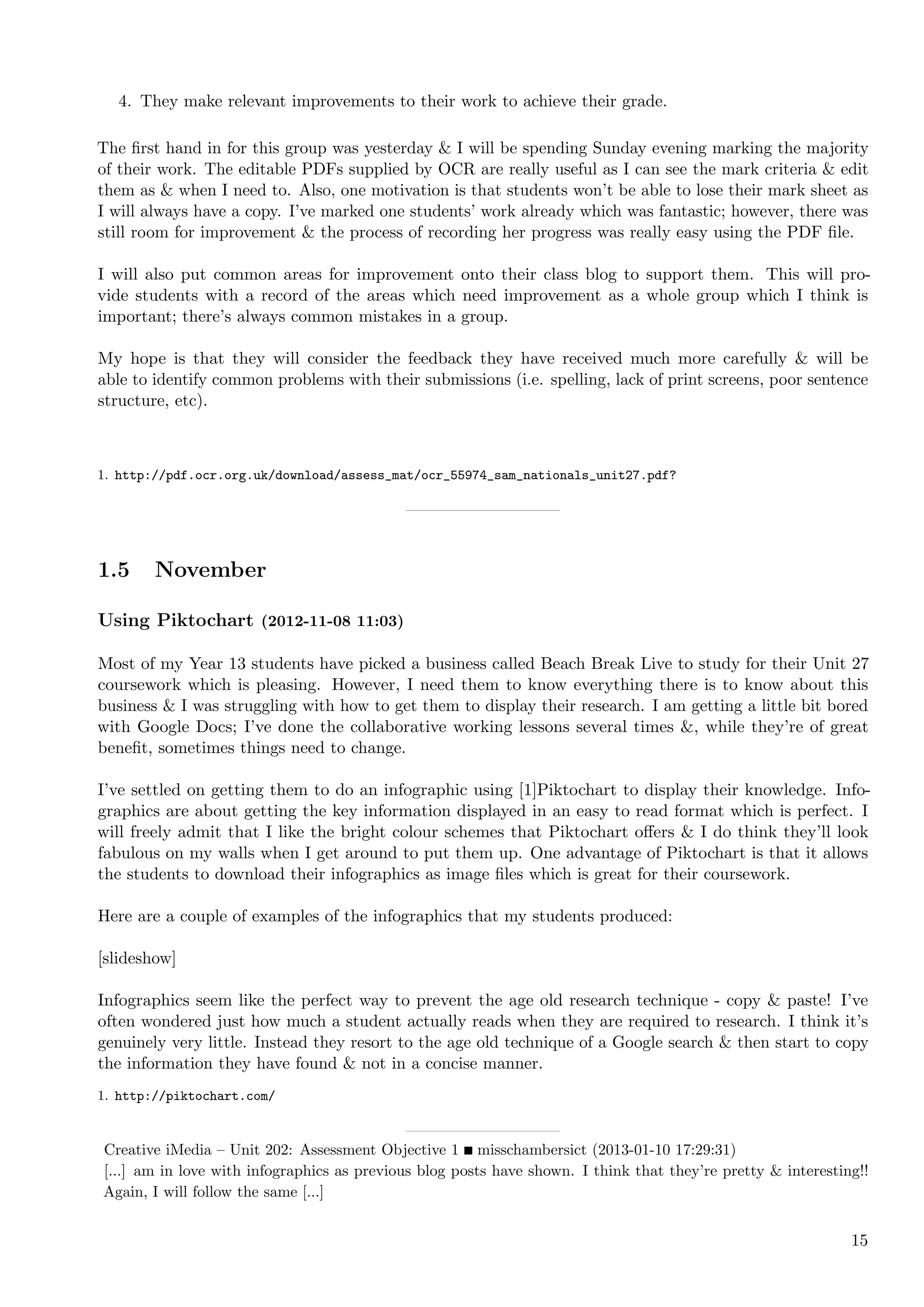 4. They make relevant improvements to their work to achieve their grade.

The ﬁrst hand in for this group was yesterday & I will be spending Sunday evening marking the majority
of their work. The editable PDFs supplied by OCR are really useful as I can see the mark criteria & edit
them as & when I need to. Also, one motivation is that students won’t be able to lose their mark sheet as
I will always have a copy. I’ve marked one students’ work already which was fantastic; however, there was
still room for improvement & the process of recording her progress was really easy using the PDF ﬁle.

I will also put common areas for improvement onto their class blog to support them. This will pro-
vide students with a record of the areas which need improvement as a whole group which I think is
important; there’s always common mistakes in a group.

My hope is that they will consider the feedback they have received much more carefully & will be
able to identify common problems with their submissions (i.e. spelling, lack of print screens, poor sentence
structure, etc).



1. http://pdf.ocr.org.uk/download/assess_mat/ocr_55974_sam_nationals_unit27.pdf?




1.5     November

Using Piktochart (2012-11-08 11:03)

Most of my Year 13 students have picked a business called Beach Break Live to study for their Unit 27
coursework which is pleasing. However, I need them to know everything there is to know about this
business & I was struggling with how to get them to display their research. I am getting a little bit bored
with Google Docs; I’ve done the collaborative working lessons several times &, while they’re of great
beneﬁt, sometimes things need to change.

I’ve settled on getting them to do an infographic using [1]Piktochart to display their knowledge. Info-
graphics are about getting the key information displayed in an easy to read format which is perfect. I
will freely admit that I like the bright colour schemes that Piktochart oﬀers & I do think they’ll look
fabulous on my walls when I get around to put them up. One advantage of Piktochart is that it allows
the students to download their infographics as image ﬁles which is great for their coursework.

Here are a couple of examples of the infographics that my students produced:

[slideshow]

Infographics seem like the perfect way to prevent the age old research technique - copy & paste! I’ve
often wondered just how much a student actually reads when they are required to research. I think it’s
genuinely very little. Instead they resort to the age old technique of a Google search & then start to copy
the information they have found & not in a concise manner.
1. http://piktochart.com/


Creative iMedia – Unit 202: Assessment Objective 1 misschambersict (2013-01-10 17:29:31)
[...] am in love with infographics as previous blog posts have shown. I think that they’re pretty & interesting!!
Again, I will follow the same [...]


                                                                                                              15
 