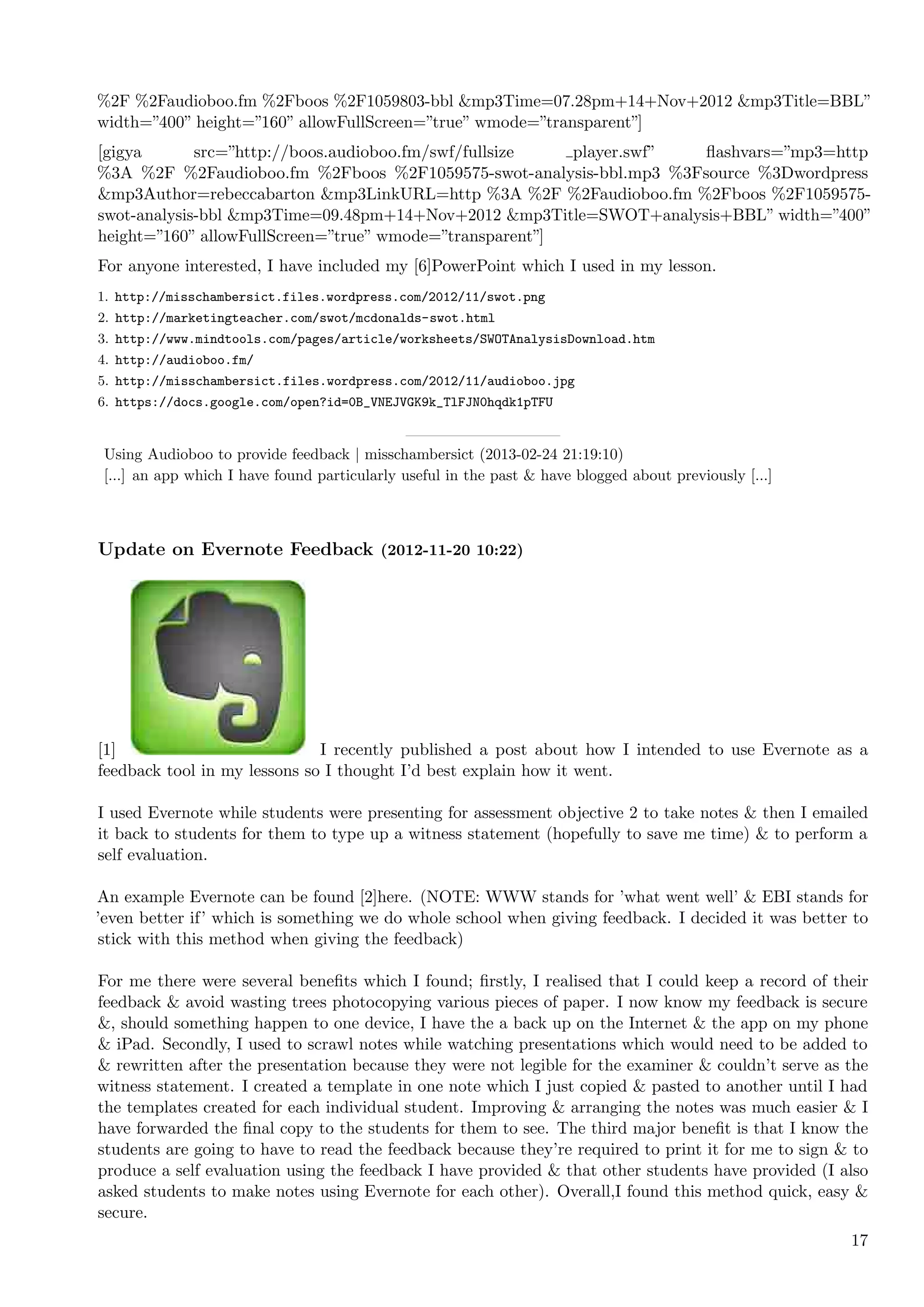 %2F %2Faudioboo.fm %2Fboos %2F1059803-bbl &mp3Time=07.28pm+14+Nov+2012 &mp3Title=BBL”
width=”400” height=”160” allowFullScreen=”true” wmode=”transparent”]
[gigya       src=”http://boos.audioboo.fm/swf/fullsize   player.swf” ﬂashvars=”mp3=http
%3A %2F %2Faudioboo.fm %2Fboos %2F1059575-swot-analysis-bbl.mp3 %3Fsource %3Dwordpress
&mp3Author=rebeccabarton &mp3LinkURL=http %3A %2F %2Faudioboo.fm %2Fboos %2F1059575-
swot-analysis-bbl &mp3Time=09.48pm+14+Nov+2012 &mp3Title=SWOT+analysis+BBL” width=”400”
height=”160” allowFullScreen=”true” wmode=”transparent”]
For anyone interested, I have included my [6]PowerPoint which I used in my lesson.
1. http://misschambersict.files.wordpress.com/2012/11/swot.png
2. http://marketingteacher.com/swot/mcdonalds-swot.html
3. http://www.mindtools.com/pages/article/worksheets/SWOTAnalysisDownload.htm
4. http://audioboo.fm/
5. http://misschambersict.files.wordpress.com/2012/11/audioboo.jpg
6. https://docs.google.com/open?id=0B_VNEJVGK9k_TlFJN0hqdk1pTFU


 Using Audioboo to provide feedback | misschambersict (2013-02-24 21:19:10)
 [...] an app which I have found particularly useful in the past & have blogged about previously [...]



Update on Evernote Feedback (2012-11-20 10:22)




[1]                           I recently published a post about how I intended to use Evernote as a
feedback tool in my lessons so I thought I’d best explain how it went.

I used Evernote while students were presenting for assessment objective 2 to take notes & then I emailed
it back to students for them to type up a witness statement (hopefully to save me time) & to perform a
self evaluation.

An example Evernote can be found [2]here. (NOTE: WWW stands for ’what went well’ & EBI stands for
’even better if’ which is something we do whole school when giving feedback. I decided it was better to
stick with this method when giving the feedback)

For me there were several beneﬁts which I found; ﬁrstly, I realised that I could keep a record of their
feedback & avoid wasting trees photocopying various pieces of paper. I now know my feedback is secure
&, should something happen to one device, I have the a back up on the Internet & the app on my phone
& iPad. Secondly, I used to scrawl notes while watching presentations which would need to be added to
& rewritten after the presentation because they were not legible for the examiner & couldn’t serve as the
witness statement. I created a template in one note which I just copied & pasted to another until I had
the templates created for each individual student. Improving & arranging the notes was much easier & I
have forwarded the ﬁnal copy to the students for them to see. The third major beneﬁt is that I know the
students are going to have to read the feedback because they’re required to print it for me to sign & to
produce a self evaluation using the feedback I have provided & that other students have provided (I also
asked students to make notes using Evernote for each other). Overall,I found this method quick, easy &
secure.
                                                                                                         17
 