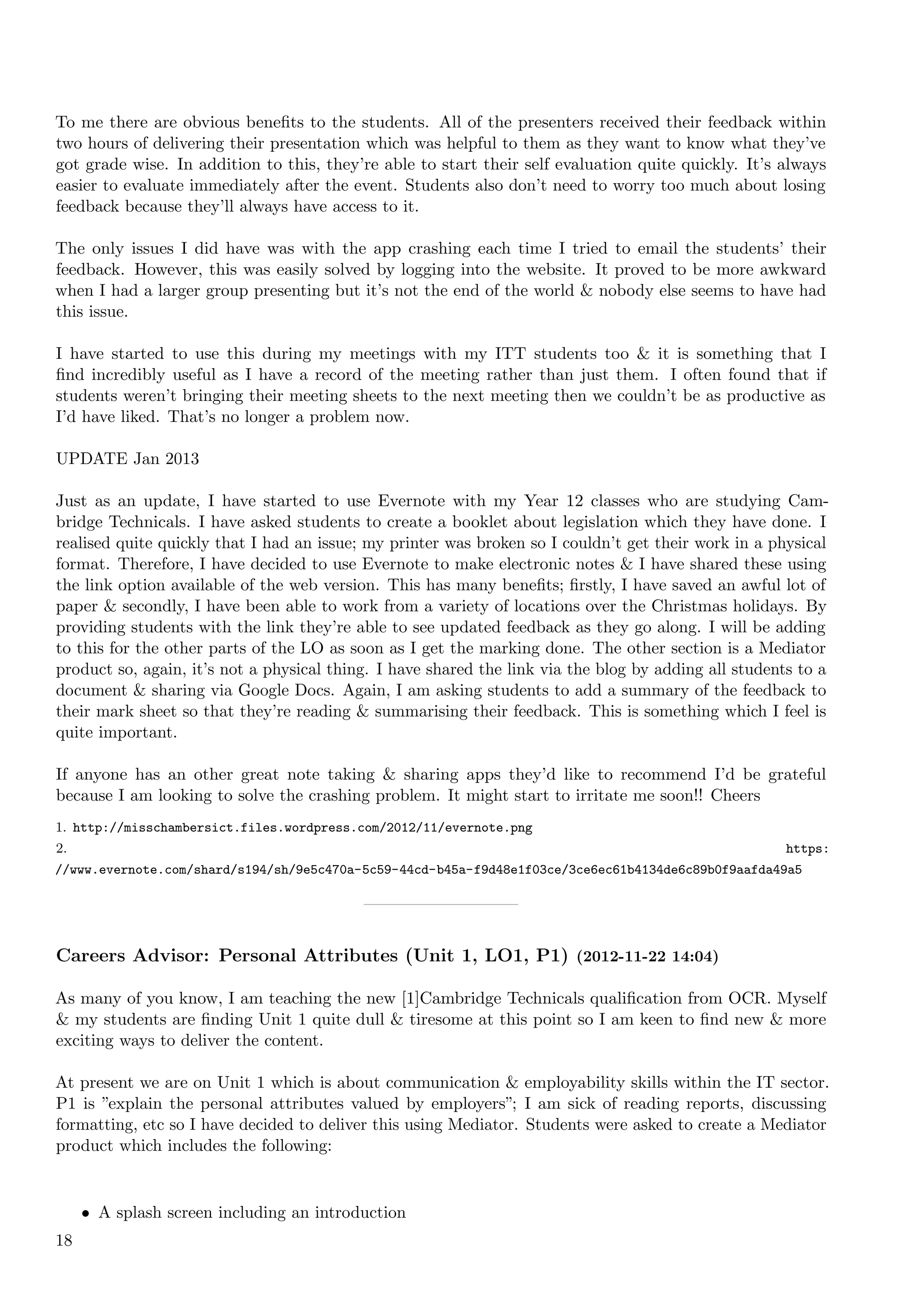 To me there are obvious beneﬁts to the students. All of the presenters received their feedback within
two hours of delivering their presentation which was helpful to them as they want to know what they’ve
got grade wise. In addition to this, they’re able to start their self evaluation quite quickly. It’s always
easier to evaluate immediately after the event. Students also don’t need to worry too much about losing
feedback because they’ll always have access to it.

The only issues I did have was with the app crashing each time I tried to email the students’ their
feedback. However, this was easily solved by logging into the website. It proved to be more awkward
when I had a larger group presenting but it’s not the end of the world & nobody else seems to have had
this issue.

I have started to use this during my meetings with my ITT students too & it is something that I
ﬁnd incredibly useful as I have a record of the meeting rather than just them. I often found that if
students weren’t bringing their meeting sheets to the next meeting then we couldn’t be as productive as
I’d have liked. That’s no longer a problem now.

UPDATE Jan 2013

Just as an update, I have started to use Evernote with my Year 12 classes who are studying Cam-
bridge Technicals. I have asked students to create a booklet about legislation which they have done. I
realised quite quickly that I had an issue; my printer was broken so I couldn’t get their work in a physical
format. Therefore, I have decided to use Evernote to make electronic notes & I have shared these using
the link option available of the web version. This has many beneﬁts; ﬁrstly, I have saved an awful lot of
paper & secondly, I have been able to work from a variety of locations over the Christmas holidays. By
providing students with the link they’re able to see updated feedback as they go along. I will be adding
to this for the other parts of the LO as soon as I get the marking done. The other section is a Mediator
product so, again, it’s not a physical thing. I have shared the link via the blog by adding all students to a
document & sharing via Google Docs. Again, I am asking students to add a summary of the feedback to
their mark sheet so that they’re reading & summarising their feedback. This is something which I feel is
quite important.

If anyone has an other great note taking & sharing apps they’d like to recommend I’d be grateful
because I am looking to solve the crashing problem. It might start to irritate me soon!! Cheers
1. http://misschambersict.files.wordpress.com/2012/11/evernote.png
2.                                                                                                    https:
//www.evernote.com/shard/s194/sh/9e5c470a-5c59-44cd-b45a-f9d48e1f03ce/3ce6ec61b4134de6c89b0f9aafda49a5




Careers Advisor: Personal Attributes (Unit 1, LO1, P1) (2012-11-22 14:04)

As many of you know, I am teaching the new [1]Cambridge Technicals qualiﬁcation from OCR. Myself
& my students are ﬁnding Unit 1 quite dull & tiresome at this point so I am keen to ﬁnd new & more
exciting ways to deliver the content.

At present we are on Unit 1 which is about communication & employability skills within the IT sector.
P1 is ”explain the personal attributes valued by employers”; I am sick of reading reports, discussing
formatting, etc so I have decided to deliver this using Mediator. Students were asked to create a Mediator
product which includes the following:


     • A splash screen including an introduction
18
 