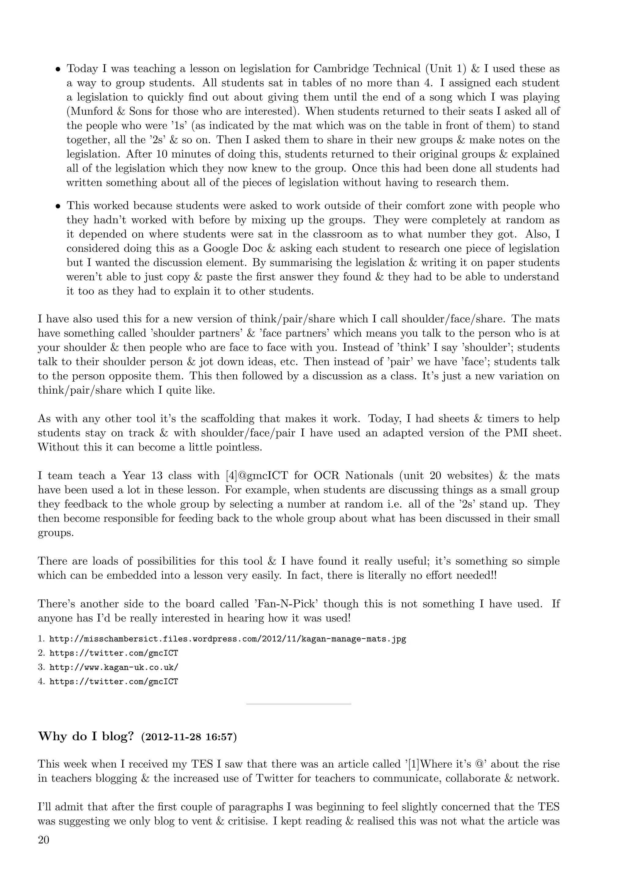 • Today I was teaching a lesson on legislation for Cambridge Technical (Unit 1) & I used these as
       a way to group students. All students sat in tables of no more than 4. I assigned each student
       a legislation to quickly ﬁnd out about giving them until the end of a song which I was playing
       (Munford & Sons for those who are interested). When students returned to their seats I asked all of
       the people who were ’1s’ (as indicated by the mat which was on the table in front of them) to stand
       together, all the ’2s’ & so on. Then I asked them to share in their new groups & make notes on the
       legislation. After 10 minutes of doing this, students returned to their original groups & explained
       all of the legislation which they now knew to the group. Once this had been done all students had
       written something about all of the pieces of legislation without having to research them.

     • This worked because students were asked to work outside of their comfort zone with people who
       they hadn’t worked with before by mixing up the groups. They were completely at random as
       it depended on where students were sat in the classroom as to what number they got. Also, I
       considered doing this as a Google Doc & asking each student to research one piece of legislation
       but I wanted the discussion element. By summarising the legislation & writing it on paper students
       weren’t able to just copy & paste the ﬁrst answer they found & they had to be able to understand
       it too as they had to explain it to other students.

I have also used this for a new version of think/pair/share which I call shoulder/face/share. The mats
have something called ’shoulder partners’ & ’face partners’ which means you talk to the person who is at
your shoulder & then people who are face to face with you. Instead of ’think’ I say ’shoulder’; students
talk to their shoulder person & jot down ideas, etc. Then instead of ’pair’ we have ’face’; students talk
to the person opposite them. This then followed by a discussion as a class. It’s just a new variation on
think/pair/share which I quite like.

As with any other tool it’s the scaﬀolding that makes it work. Today, I had sheets & timers to help
students stay on track & with shoulder/face/pair I have used an adapted version of the PMI sheet.
Without this it can become a little pointless.

I team teach a Year 13 class with [4]@gmcICT for OCR Nationals (unit 20 websites) & the mats
have been used a lot in these lesson. For example, when students are discussing things as a small group
they feedback to the whole group by selecting a number at random i.e. all of the ’2s’ stand up. They
then become responsible for feeding back to the whole group about what has been discussed in their small
groups.

There are loads of possibilities for this tool & I have found it really useful; it’s something so simple
which can be embedded into a lesson very easily. In fact, there is literally no eﬀort needed!!

There’s another side to the board called ’Fan-N-Pick’ though this is not something I have used. If
anyone has I’d be really interested in hearing how it was used!
1. http://misschambersict.files.wordpress.com/2012/11/kagan-manage-mats.jpg
2. https://twitter.com/gmcICT
3. http://www.kagan-uk.co.uk/
4. https://twitter.com/gmcICT




Why do I blog? (2012-11-28 16:57)

This week when I received my TES I saw that there was an article called ’[1]Where it’s @’ about the rise
in teachers blogging & the increased use of Twitter for teachers to communicate, collaborate & network.

I’ll admit that after the ﬁrst couple of paragraphs I was beginning to feel slightly concerned that the TES
was suggesting we only blog to vent & critisise. I kept reading & realised this was not what the article was
20
 