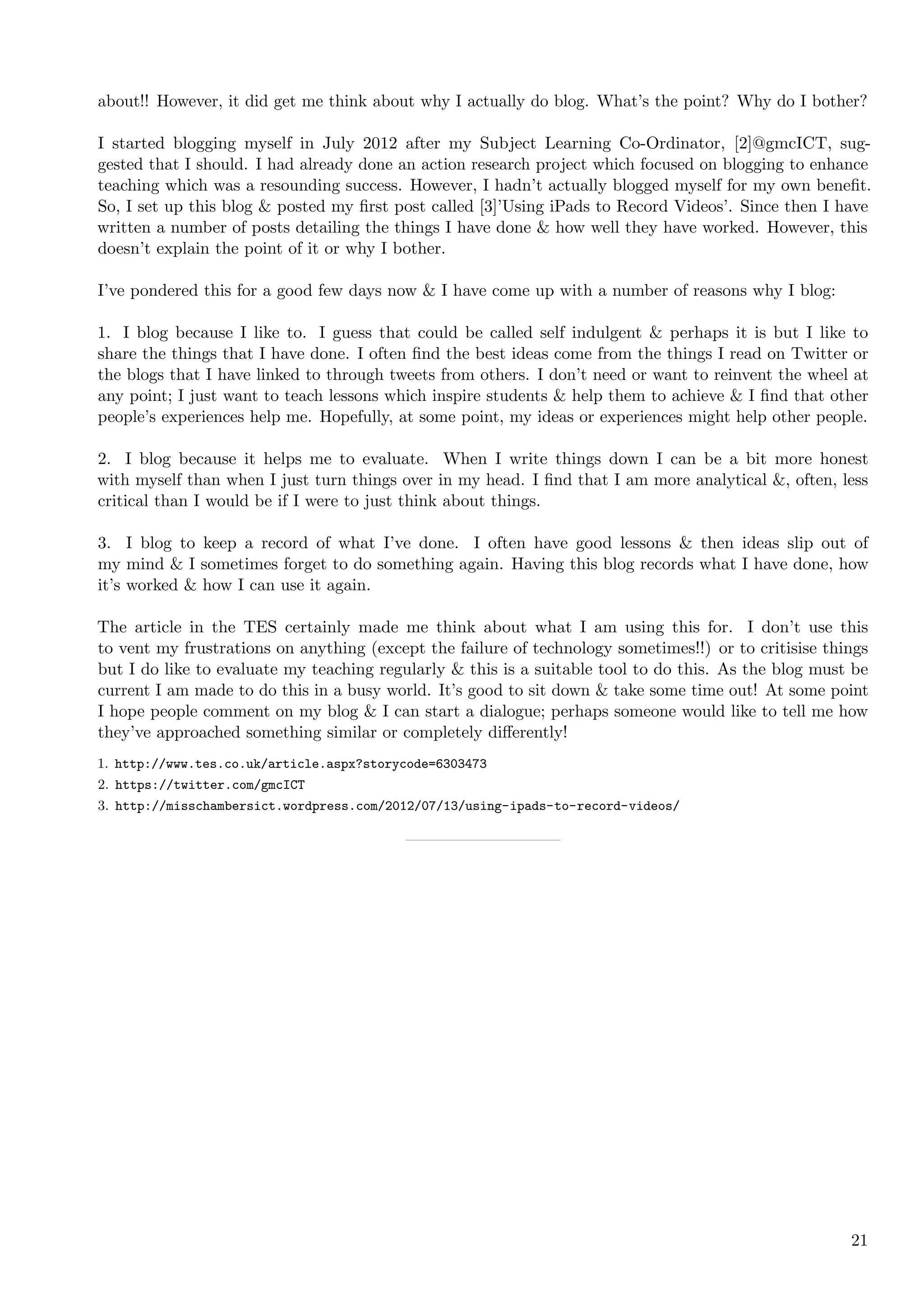 about!! However, it did get me think about why I actually do blog. What’s the point? Why do I bother?

I started blogging myself in July 2012 after my Subject Learning Co-Ordinator, [2]@gmcICT, sug-
gested that I should. I had already done an action research project which focused on blogging to enhance
teaching which was a resounding success. However, I hadn’t actually blogged myself for my own beneﬁt.
So, I set up this blog & posted my ﬁrst post called [3]’Using iPads to Record Videos’. Since then I have
written a number of posts detailing the things I have done & how well they have worked. However, this
doesn’t explain the point of it or why I bother.

I’ve pondered this for a good few days now & I have come up with a number of reasons why I blog:

1. I blog because I like to. I guess that could be called self indulgent & perhaps it is but I like to
share the things that I have done. I often ﬁnd the best ideas come from the things I read on Twitter or
the blogs that I have linked to through tweets from others. I don’t need or want to reinvent the wheel at
any point; I just want to teach lessons which inspire students & help them to achieve & I ﬁnd that other
people’s experiences help me. Hopefully, at some point, my ideas or experiences might help other people.

2. I blog because it helps me to evaluate. When I write things down I can be a bit more honest
with myself than when I just turn things over in my head. I ﬁnd that I am more analytical &, often, less
critical than I would be if I were to just think about things.

3. I blog to keep a record of what I’ve done. I often have good lessons & then ideas slip out of
my mind & I sometimes forget to do something again. Having this blog records what I have done, how
it’s worked & how I can use it again.

The article in the TES certainly made me think about what I am using this for. I don’t use this
to vent my frustrations on anything (except the failure of technology sometimes!!) or to critisise things
but I do like to evaluate my teaching regularly & this is a suitable tool to do this. As the blog must be
current I am made to do this in a busy world. It’s good to sit down & take some time out! At some point
I hope people comment on my blog & I can start a dialogue; perhaps someone would like to tell me how
they’ve approached something similar or completely diﬀerently!
1. http://www.tes.co.uk/article.aspx?storycode=6303473
2. https://twitter.com/gmcICT
3. http://misschambersict.wordpress.com/2012/07/13/using-ipads-to-record-videos/




                                                                                                      21
 