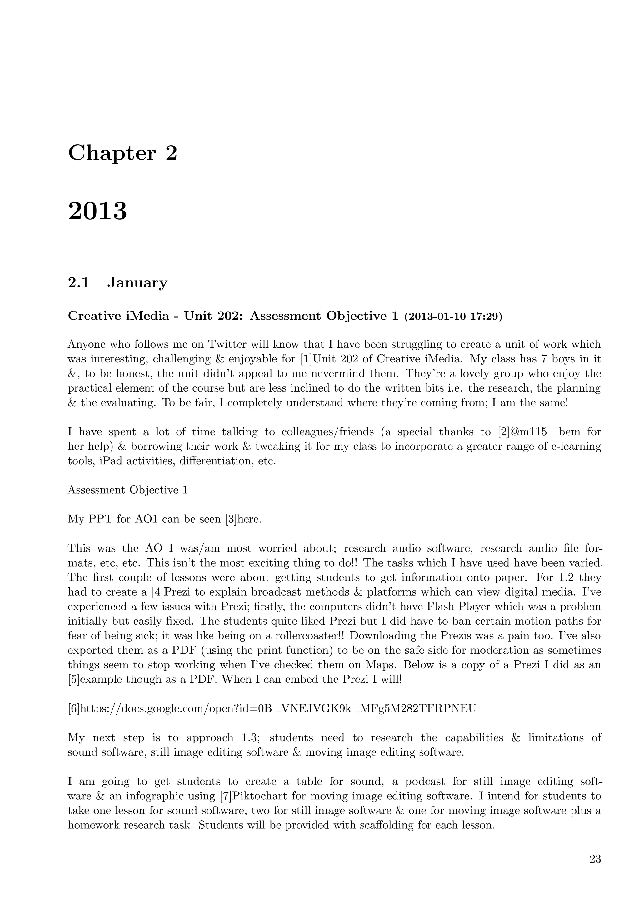 Chapter 2

2013

2.1     January

Creative iMedia - Unit 202: Assessment Objective 1 (2013-01-10 17:29)

Anyone who follows me on Twitter will know that I have been struggling to create a unit of work which
was interesting, challenging & enjoyable for [1]Unit 202 of Creative iMedia. My class has 7 boys in it
&, to be honest, the unit didn’t appeal to me nevermind them. They’re a lovely group who enjoy the
practical element of the course but are less inclined to do the written bits i.e. the research, the planning
& the evaluating. To be fair, I completely understand where they’re coming from; I am the same!

I have spent a lot of time talking to colleagues/friends (a special thanks to [2]@m115 bem for
her help) & borrowing their work & tweaking it for my class to incorporate a greater range of e-learning
tools, iPad activities, diﬀerentiation, etc.

Assessment Objective 1

My PPT for AO1 can be seen [3]here.

This was the AO I was/am most worried about; research audio software, research audio ﬁle for-
mats, etc, etc. This isn’t the most exciting thing to do!! The tasks which I have used have been varied.
The ﬁrst couple of lessons were about getting students to get information onto paper. For 1.2 they
had to create a [4]Prezi to explain broadcast methods & platforms which can view digital media. I’ve
experienced a few issues with Prezi; ﬁrstly, the computers didn’t have Flash Player which was a problem
initially but easily ﬁxed. The students quite liked Prezi but I did have to ban certain motion paths for
fear of being sick; it was like being on a rollercoaster!! Downloading the Prezis was a pain too. I’ve also
exported them as a PDF (using the print function) to be on the safe side for moderation as sometimes
things seem to stop working when I’ve checked them on Maps. Below is a copy of a Prezi I did as an
[5]example though as a PDF. When I can embed the Prezi I will!

[6]https://docs.google.com/open?id=0B VNEJVGK9k MFg5M282TFRPNEU

My next step is to approach 1.3; students need to research the capabilities & limitations of
sound software, still image editing software & moving image editing software.

I am going to get students to create a table for sound, a podcast for still image editing soft-
ware & an infographic using [7]Piktochart for moving image editing software. I intend for students to
take one lesson for sound software, two for still image software & one for moving image software plus a
homework research task. Students will be provided with scaﬀolding for each lesson.

                                                                                                         23
 
