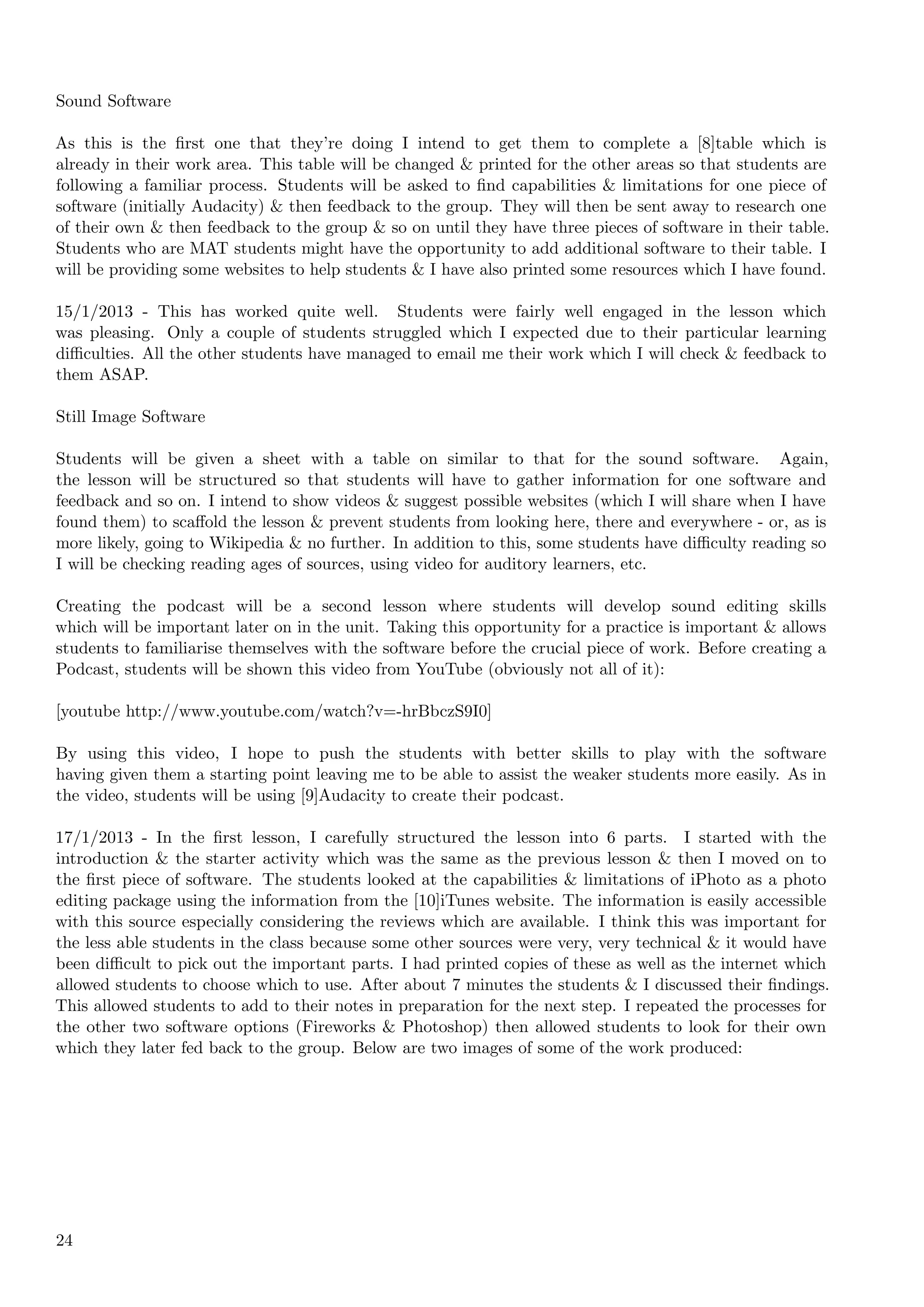 Sound Software

As this is the ﬁrst one that they’re doing I intend to get them to complete a [8]table which is
already in their work area. This table will be changed & printed for the other areas so that students are
following a familiar process. Students will be asked to ﬁnd capabilities & limitations for one piece of
software (initially Audacity) & then feedback to the group. They will then be sent away to research one
of their own & then feedback to the group & so on until they have three pieces of software in their table.
Students who are MAT students might have the opportunity to add additional software to their table. I
will be providing some websites to help students & I have also printed some resources which I have found.

15/1/2013 - This has worked quite well. Students were fairly well engaged in the lesson which
was pleasing. Only a couple of students struggled which I expected due to their particular learning
diﬃculties. All the other students have managed to email me their work which I will check & feedback to
them ASAP.

Still Image Software

Students will be given a sheet with a table on similar to that for the sound software. Again,
the lesson will be structured so that students will have to gather information for one software and
feedback and so on. I intend to show videos & suggest possible websites (which I will share when I have
found them) to scaﬀold the lesson & prevent students from looking here, there and everywhere - or, as is
more likely, going to Wikipedia & no further. In addition to this, some students have diﬃculty reading so
I will be checking reading ages of sources, using video for auditory learners, etc.

Creating the podcast will be a second lesson where students will develop sound editing skills
which will be important later on in the unit. Taking this opportunity for a practice is important & allows
students to familiarise themselves with the software before the crucial piece of work. Before creating a
Podcast, students will be shown this video from YouTube (obviously not all of it):

[youtube http://www.youtube.com/watch?v=-hrBbczS9I0]

By using this video, I hope to push the students with better skills to play with the software
having given them a starting point leaving me to be able to assist the weaker students more easily. As in
the video, students will be using [9]Audacity to create their podcast.

17/1/2013 - In the ﬁrst lesson, I carefully structured the lesson into 6 parts. I started with the
introduction & the starter activity which was the same as the previous lesson & then I moved on to
the ﬁrst piece of software. The students looked at the capabilities & limitations of iPhoto as a photo
editing package using the information from the [10]iTunes website. The information is easily accessible
with this source especially considering the reviews which are available. I think this was important for
the less able students in the class because some other sources were very, very technical & it would have
been diﬃcult to pick out the important parts. I had printed copies of these as well as the internet which
allowed students to choose which to use. After about 7 minutes the students & I discussed their ﬁndings.
This allowed students to add to their notes in preparation for the next step. I repeated the processes for
the other two software options (Fireworks & Photoshop) then allowed students to look for their own
which they later fed back to the group. Below are two images of some of the work produced:




24
 