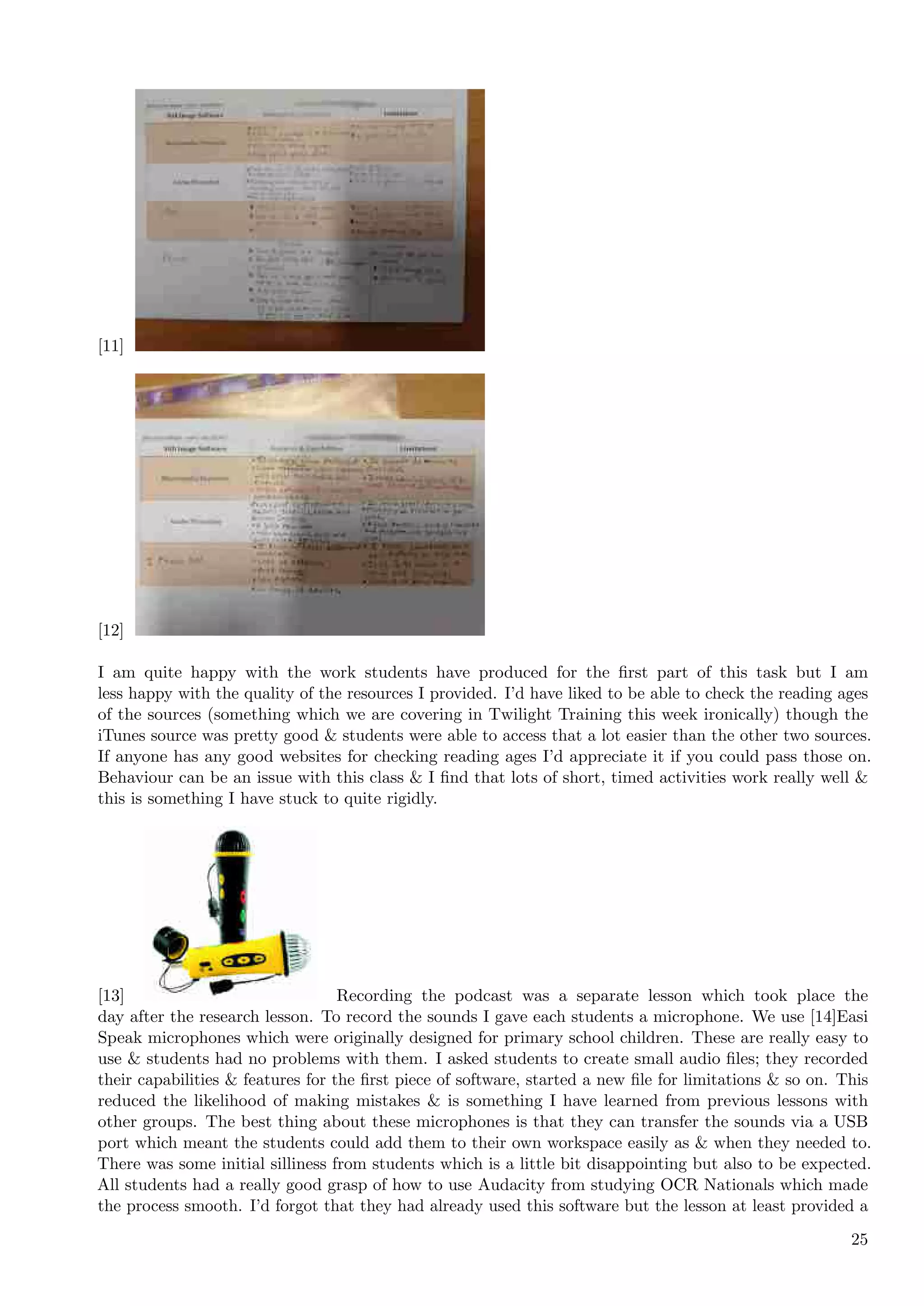 [11]




[12]

I am quite happy with the work students have produced for the ﬁrst part of this task but I am
less happy with the quality of the resources I provided. I’d have liked to be able to check the reading ages
of the sources (something which we are covering in Twilight Training this week ironically) though the
iTunes source was pretty good & students were able to access that a lot easier than the other two sources.
If anyone has any good websites for checking reading ages I’d appreciate it if you could pass those on.
Behaviour can be an issue with this class & I ﬁnd that lots of short, timed activities work really well &
this is something I have stuck to quite rigidly.




[13]                               Recording the podcast was a separate lesson which took place the
day after the research lesson. To record the sounds I gave each students a microphone. We use [14]Easi
Speak microphones which were originally designed for primary school children. These are really easy to
use & students had no problems with them. I asked students to create small audio ﬁles; they recorded
their capabilities & features for the ﬁrst piece of software, started a new ﬁle for limitations & so on. This
reduced the likelihood of making mistakes & is something I have learned from previous lessons with
other groups. The best thing about these microphones is that they can transfer the sounds via a USB
port which meant the students could add them to their own workspace easily as & when they needed to.
There was some initial silliness from students which is a little bit disappointing but also to be expected.
All students had a really good grasp of how to use Audacity from studying OCR Nationals which made
the process smooth. I’d forgot that they had already used this software but the lesson at least provided a
                                                                                                          25
 