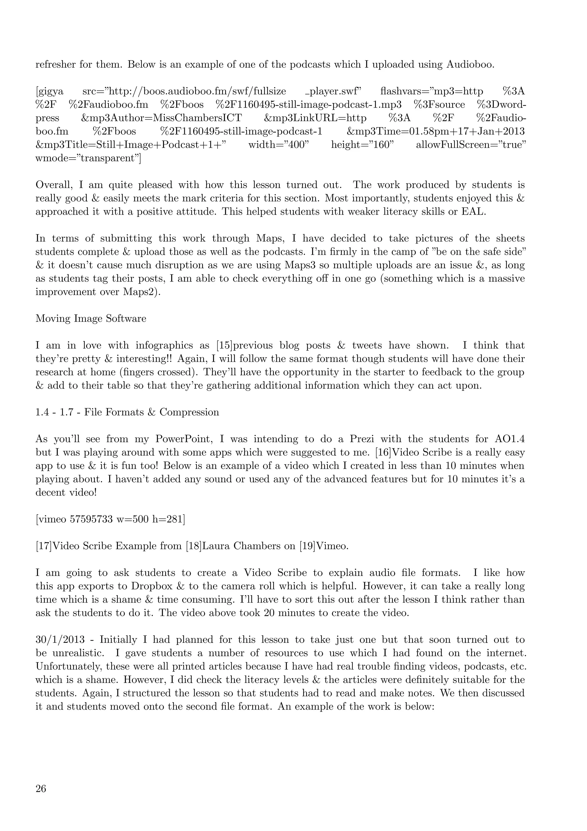refresher for them. Below is an example of one of the podcasts which I uploaded using Audioboo.

[gigya  src=”http://boos.audioboo.fm/swf/fullsize   player.swf”  ﬂashvars=”mp3=http      %3A
%2F %2Faudioboo.fm %2Fboos %2F1160495-still-image-podcast-1.mp3 %3Fsource %3Dword-
press  &mp3Author=MissChambersICT           &mp3LinkURL=http       %3A      %2F     %2Faudio-
boo.fm    %2Fboos      %2F1160495-still-image-podcast-1     &mp3Time=01.58pm+17+Jan+2013
&mp3Title=Still+Image+Podcast+1+”        width=”400”    height=”160”    allowFullScreen=”true”
wmode=”transparent”]

Overall, I am quite pleased with how this lesson turned out. The work produced by students is
really good & easily meets the mark criteria for this section. Most importantly, students enjoyed this &
approached it with a positive attitude. This helped students with weaker literacy skills or EAL.

In terms of submitting this work through Maps, I have decided to take pictures of the sheets
students complete & upload those as well as the podcasts. I’m ﬁrmly in the camp of ”be on the safe side”
& it doesn’t cause much disruption as we are using Maps3 so multiple uploads are an issue &, as long
as students tag their posts, I am able to check everything oﬀ in one go (something which is a massive
improvement over Maps2).

Moving Image Software

I am in love with infographics as [15]previous blog posts & tweets have shown. I think that
they’re pretty & interesting!! Again, I will follow the same format though students will have done their
research at home (ﬁngers crossed). They’ll have the opportunity in the starter to feedback to the group
& add to their table so that they’re gathering additional information which they can act upon.

1.4 - 1.7 - File Formats & Compression

As you’ll see from my PowerPoint, I was intending to do a Prezi with the students for AO1.4
but I was playing around with some apps which were suggested to me. [16]Video Scribe is a really easy
app to use & it is fun too! Below is an example of a video which I created in less than 10 minutes when
playing about. I haven’t added any sound or used any of the advanced features but for 10 minutes it’s a
decent video!

[vimeo 57595733 w=500 h=281]

[17]Video Scribe Example from [18]Laura Chambers on [19]Vimeo.

I am going to ask students to create a Video Scribe to explain audio ﬁle formats. I like how
this app exports to Dropbox & to the camera roll which is helpful. However, it can take a really long
time which is a shame & time consuming. I’ll have to sort this out after the lesson I think rather than
ask the students to do it. The video above took 20 minutes to create the video.

30/1/2013 - Initially I had planned for this lesson to take just one but that soon turned out to
be unrealistic. I gave students a number of resources to use which I had found on the internet.
Unfortunately, these were all printed articles because I have had real trouble ﬁnding videos, podcasts, etc.
which is a shame. However, I did check the literacy levels & the articles were deﬁnitely suitable for the
students. Again, I structured the lesson so that students had to read and make notes. We then discussed
it and students moved onto the second ﬁle format. An example of the work is below:




26
 
