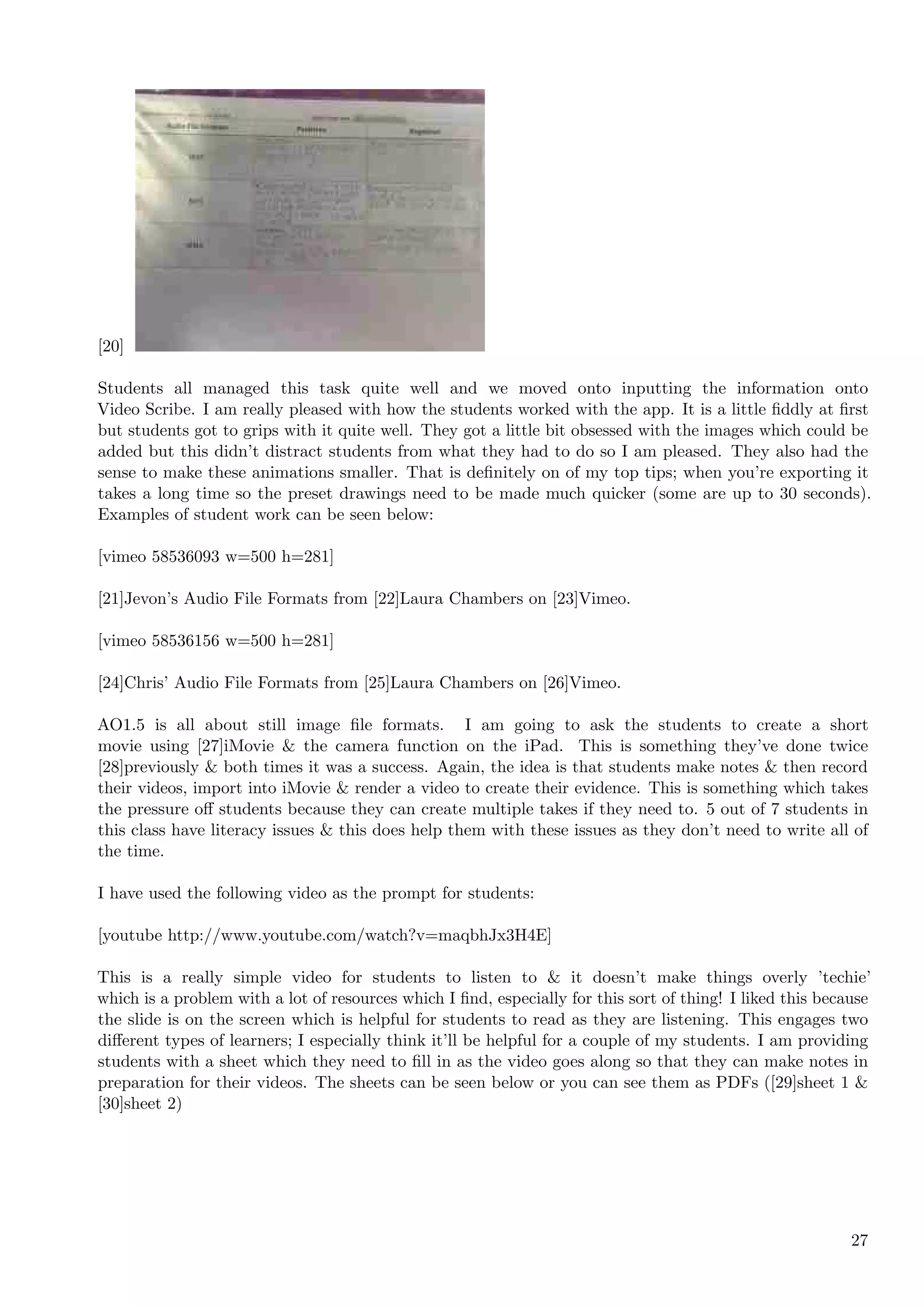 [20]

Students all managed this task quite well and we moved onto inputting the information onto
Video Scribe. I am really pleased with how the students worked with the app. It is a little ﬁddly at ﬁrst
but students got to grips with it quite well. They got a little bit obsessed with the images which could be
added but this didn’t distract students from what they had to do so I am pleased. They also had the
sense to make these animations smaller. That is deﬁnitely on of my top tips; when you’re exporting it
takes a long time so the preset drawings need to be made much quicker (some are up to 30 seconds).
Examples of student work can be seen below:

[vimeo 58536093 w=500 h=281]

[21]Jevon’s Audio File Formats from [22]Laura Chambers on [23]Vimeo.

[vimeo 58536156 w=500 h=281]

[24]Chris’ Audio File Formats from [25]Laura Chambers on [26]Vimeo.

AO1.5 is all about still image ﬁle formats. I am going to ask the students to create a short
movie using [27]iMovie & the camera function on the iPad. This is something they’ve done twice
[28]previously & both times it was a success. Again, the idea is that students make notes & then record
their videos, import into iMovie & render a video to create their evidence. This is something which takes
the pressure oﬀ students because they can create multiple takes if they need to. 5 out of 7 students in
this class have literacy issues & this does help them with these issues as they don’t need to write all of
the time.

I have used the following video as the prompt for students:

[youtube http://www.youtube.com/watch?v=maqbhJx3H4E]

This is a really simple video for students to listen to & it doesn’t make things overly ’techie’
which is a problem with a lot of resources which I ﬁnd, especially for this sort of thing! I liked this because
the slide is on the screen which is helpful for students to read as they are listening. This engages two
diﬀerent types of learners; I especially think it’ll be helpful for a couple of my students. I am providing
students with a sheet which they need to ﬁll in as the video goes along so that they can make notes in
preparation for their videos. The sheets can be seen below or you can see them as PDFs ([29]sheet 1 &
[30]sheet 2)




                                                                                                            27
 