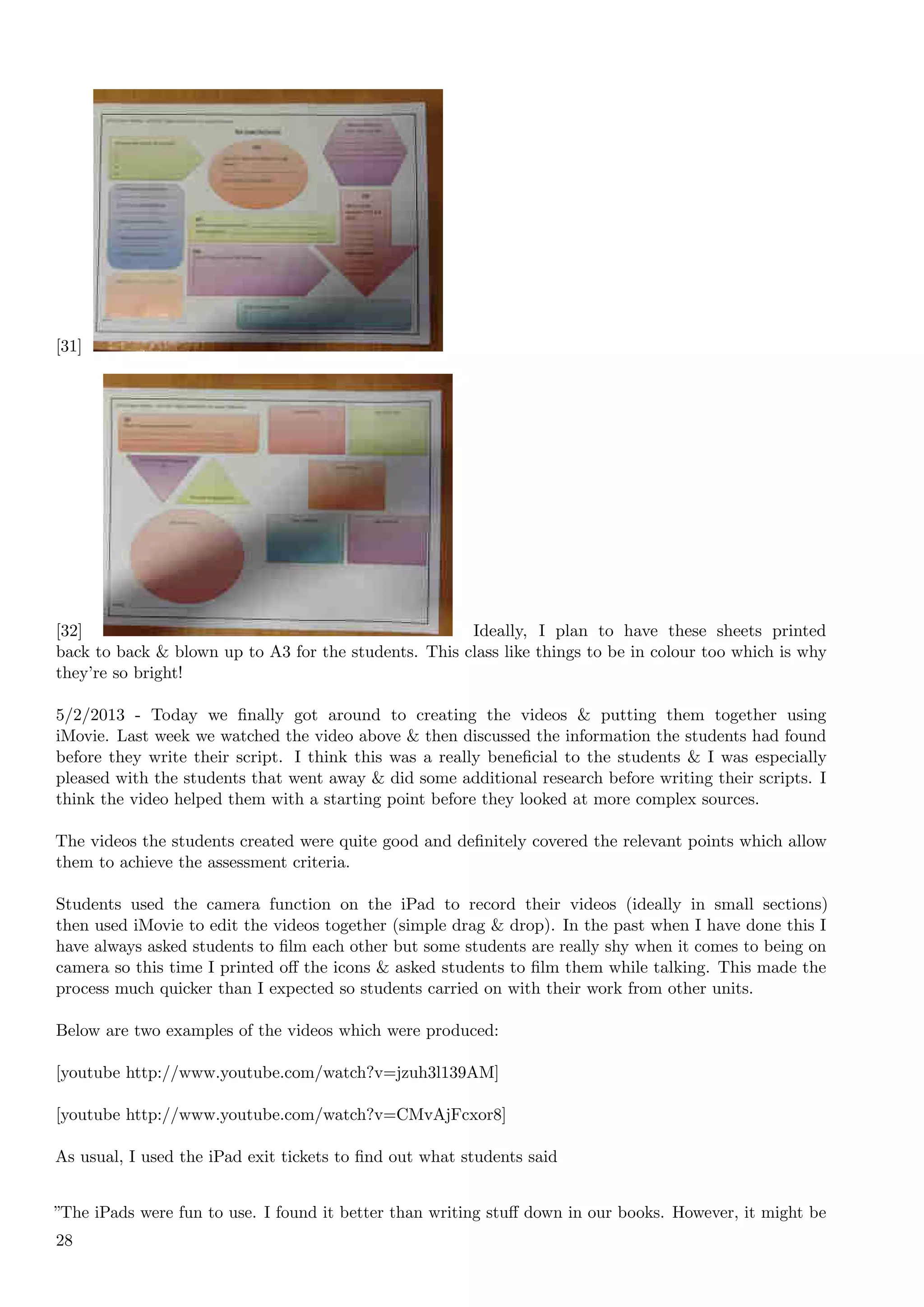 [31]




[32]                                                  Ideally, I plan to have these sheets printed
back to back & blown up to A3 for the students. This class like things to be in colour too which is why
they’re so bright!

5/2/2013 - Today we ﬁnally got around to creating the videos & putting them together using
iMovie. Last week we watched the video above & then discussed the information the students had found
before they write their script. I think this was a really beneﬁcial to the students & I was especially
pleased with the students that went away & did some additional research before writing their scripts. I
think the video helped them with a starting point before they looked at more complex sources.

The videos the students created were quite good and deﬁnitely covered the relevant points which allow
them to achieve the assessment criteria.

Students used the camera function on the iPad to record their videos (ideally in small sections)
then used iMovie to edit the videos together (simple drag & drop). In the past when I have done this I
have always asked students to ﬁlm each other but some students are really shy when it comes to being on
camera so this time I printed oﬀ the icons & asked students to ﬁlm them while talking. This made the
process much quicker than I expected so students carried on with their work from other units.

Below are two examples of the videos which were produced:

[youtube http://www.youtube.com/watch?v=jzuh3l139AM]

[youtube http://www.youtube.com/watch?v=CMvAjFcxor8]

As usual, I used the iPad exit tickets to ﬁnd out what students said


”The iPads were fun to use. I found it better than writing stuﬀ down in our books. However, it might be
28
 