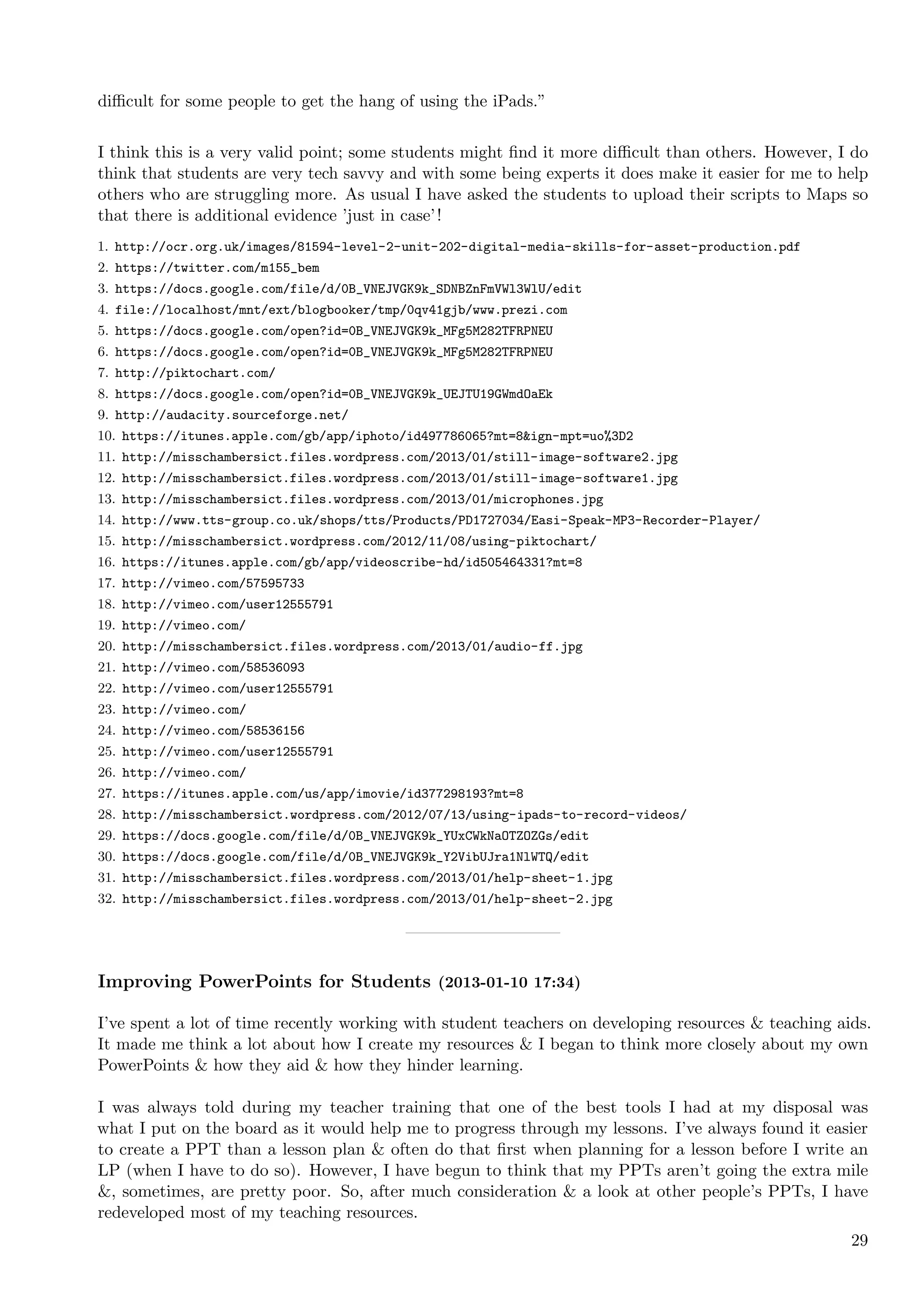 diﬃcult for some people to get the hang of using the iPads.”


I think this is a very valid point; some students might ﬁnd it more diﬃcult than others. However, I do
think that students are very tech savvy and with some being experts it does make it easier for me to help
others who are struggling more. As usual I have asked the students to upload their scripts to Maps so
that there is additional evidence ’just in case’ !
1. http://ocr.org.uk/images/81594-level-2-unit-202-digital-media-skills-for-asset-production.pdf
2. https://twitter.com/m155_bem
3. https://docs.google.com/file/d/0B_VNEJVGK9k_SDNBZnFmVWl3WlU/edit
4. file://localhost/mnt/ext/blogbooker/tmp/0qv41gjb/www.prezi.com
5. https://docs.google.com/open?id=0B_VNEJVGK9k_MFg5M282TFRPNEU
6. https://docs.google.com/open?id=0B_VNEJVGK9k_MFg5M282TFRPNEU
7. http://piktochart.com/
8. https://docs.google.com/open?id=0B_VNEJVGK9k_UEJTU19GWmdOaEk
9. http://audacity.sourceforge.net/
10. https://itunes.apple.com/gb/app/iphoto/id497786065?mt=8&ign-mpt=uo%3D2
11. http://misschambersict.files.wordpress.com/2013/01/still-image-software2.jpg
12. http://misschambersict.files.wordpress.com/2013/01/still-image-software1.jpg
13. http://misschambersict.files.wordpress.com/2013/01/microphones.jpg
14. http://www.tts-group.co.uk/shops/tts/Products/PD1727034/Easi-Speak-MP3-Recorder-Player/
15. http://misschambersict.wordpress.com/2012/11/08/using-piktochart/
16. https://itunes.apple.com/gb/app/videoscribe-hd/id505464331?mt=8
17. http://vimeo.com/57595733
18. http://vimeo.com/user12555791
19. http://vimeo.com/
20. http://misschambersict.files.wordpress.com/2013/01/audio-ff.jpg
21. http://vimeo.com/58536093
22. http://vimeo.com/user12555791
23. http://vimeo.com/
24. http://vimeo.com/58536156
25. http://vimeo.com/user12555791
26. http://vimeo.com/
27. https://itunes.apple.com/us/app/imovie/id377298193?mt=8
28. http://misschambersict.wordpress.com/2012/07/13/using-ipads-to-record-videos/
29. https://docs.google.com/file/d/0B_VNEJVGK9k_YUxCWkNaOTZOZGs/edit
30. https://docs.google.com/file/d/0B_VNEJVGK9k_Y2VibUJra1NlWTQ/edit
31. http://misschambersict.files.wordpress.com/2013/01/help-sheet-1.jpg
32. http://misschambersict.files.wordpress.com/2013/01/help-sheet-2.jpg




Improving PowerPoints for Students (2013-01-10 17:34)

I’ve spent a lot of time recently working with student teachers on developing resources & teaching aids.
It made me think a lot about how I create my resources & I began to think more closely about my own
PowerPoints & how they aid & how they hinder learning.

I was always told during my teacher training that one of the best tools I had at my disposal was
what I put on the board as it would help me to progress through my lessons. I’ve always found it easier
to create a PPT than a lesson plan & often do that ﬁrst when planning for a lesson before I write an
LP (when I have to do so). However, I have begun to think that my PPTs aren’t going the extra mile
&, sometimes, are pretty poor. So, after much consideration & a look at other people’s PPTs, I have
redeveloped most of my teaching resources.
                                                                                                      29
 