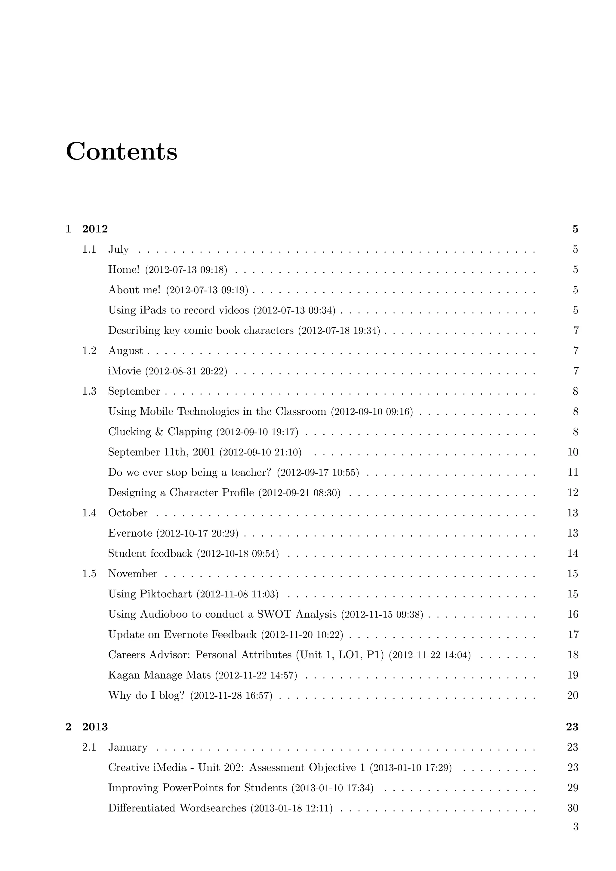 Contents

1 2012                                                                                                       5
  1.1    July . . . . . . . . . . . . . . . . . . . . . . . . . . . . . . . . . . . . . . . . . . . . . .     5
         Home! (2012-07-13 09:18) . . . . . . . . . . . . . . . . . . . . . . . . . . . . . . . . . . .       5
         About me! (2012-07-13 09:19) . . . . . . . . . . . . . . . . . . . . . . . . . . . . . . . . .       5
         Using iPads to record videos (2012-07-13 09:34) . . . . . . . . . . . . . . . . . . . . . . .        5
         Describing key comic book characters (2012-07-18 19:34) . . . . . . . . . . . . . . . . . .          7
  1.2    August . . . . . . . . . . . . . . . . . . . . . . . . . . . . . . . . . . . . . . . . . . . . .     7
         iMovie (2012-08-31 20:22) . . . . . . . . . . . . . . . . . . . . . . . . . . . . . . . . . . .      7
  1.3    September . . . . . . . . . . . . . . . . . . . . . . . . . . . . . . . . . . . . . . . . . . .      8
         Using Mobile Technologies in the Classroom (2012-09-10 09:16) . . . . . . . . . . . . . .            8
         Clucking & Clapping (2012-09-10 19:17) . . . . . . . . . . . . . . . . . . . . . . . . . . .         8
         September 11th, 2001 (2012-09-10 21:10)       . . . . . . . . . . . . . . . . . . . . . . . . . .   10
         Do we ever stop being a teacher? (2012-09-17 10:55) . . . . . . . . . . . . . . . . . . . .         11
         Designing a Character Proﬁle (2012-09-21 08:30) . . . . . . . . . . . . . . . . . . . . . .         12
  1.4    October . . . . . . . . . . . . . . . . . . . . . . . . . . . . . . . . . . . . . . . . . . . .     13
         Evernote (2012-10-17 20:29) . . . . . . . . . . . . . . . . . . . . . . . . . . . . . . . . . .     13
         Student feedback (2012-10-18 09:54) . . . . . . . . . . . . . . . . . . . . . . . . . . . . .       14
  1.5    November . . . . . . . . . . . . . . . . . . . . . . . . . . . . . . . . . . . . . . . . . . .      15
         Using Piktochart (2012-11-08 11:03) . . . . . . . . . . . . . . . . . . . . . . . . . . . . .       15
         Using Audioboo to conduct a SWOT Analysis (2012-11-15 09:38) . . . . . . . . . . . . .              16
         Update on Evernote Feedback (2012-11-20 10:22) . . . . . . . . . . . . . . . . . . . . . .          17
         Careers Advisor: Personal Attributes (Unit 1, LO1, P1) (2012-11-22 14:04) . . . . . . .             18
         Kagan Manage Mats (2012-11-22 14:57) . . . . . . . . . . . . . . . . . . . . . . . . . . .          19
         Why do I blog? (2012-11-28 16:57) . . . . . . . . . . . . . . . . . . . . . . . . . . . . . .       20

2 2013                                                                                                       23
  2.1    January . . . . . . . . . . . . . . . . . . . . . . . . . . . . . . . . . . . . . . . . . . . .     23
         Creative iMedia - Unit 202: Assessment Objective 1 (2013-01-10 17:29) . . . . . . . . .             23
         Improving PowerPoints for Students (2013-01-10 17:34) . . . . . . . . . . . . . . . . . .           29
         Diﬀerentiated Wordsearches (2013-01-18 12:11) . . . . . . . . . . . . . . . . . . . . . . .         30
                                                                                                              3
 