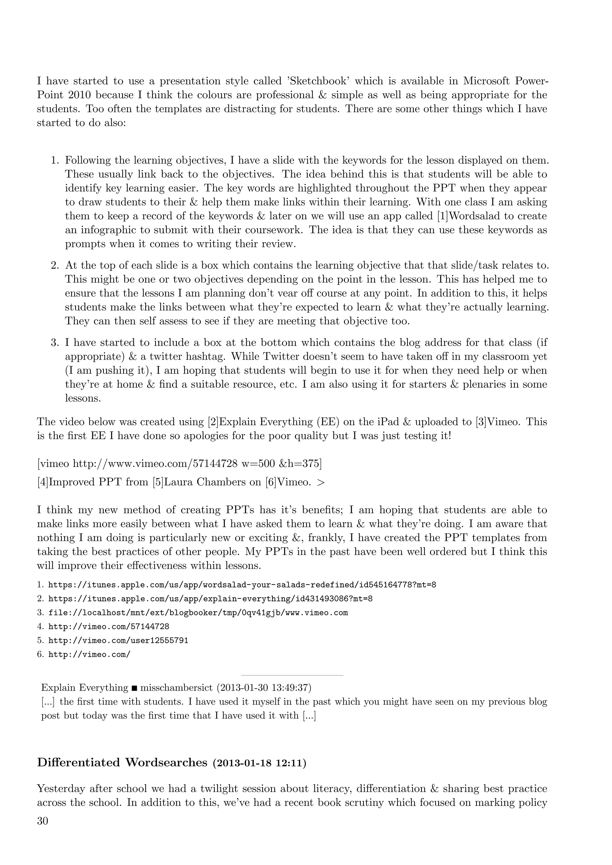I have started to use a presentation style called ’Sketchbook’ which is available in Microsoft Power-
Point 2010 because I think the colours are professional & simple as well as being appropriate for the
students. Too often the templates are distracting for students. There are some other things which I have
started to do also:


     1. Following the learning objectives, I have a slide with the keywords for the lesson displayed on them.
        These usually link back to the objectives. The idea behind this is that students will be able to
        identify key learning easier. The key words are highlighted throughout the PPT when they appear
        to draw students to their & help them make links within their learning. With one class I am asking
        them to keep a record of the keywords & later on we will use an app called [1]Wordsalad to create
        an infographic to submit with their coursework. The idea is that they can use these keywords as
        prompts when it comes to writing their review.
     2. At the top of each slide is a box which contains the learning objective that that slide/task relates to.
        This might be one or two objectives depending on the point in the lesson. This has helped me to
        ensure that the lessons I am planning don’t vear oﬀ course at any point. In addition to this, it helps
        students make the links between what they’re expected to learn & what they’re actually learning.
        They can then self assess to see if they are meeting that objective too.
     3. I have started to include a box at the bottom which contains the blog address for that class (if
        appropriate) & a twitter hashtag. While Twitter doesn’t seem to have taken oﬀ in my classroom yet
        (I am pushing it), I am hoping that students will begin to use it for when they need help or when
        they’re at home & ﬁnd a suitable resource, etc. I am also using it for starters & plenaries in some
        lessons.

The video below was created using [2]Explain Everything (EE) on the iPad & uploaded to [3]Vimeo. This
is the ﬁrst EE I have done so apologies for the poor quality but I was just testing it!

[vimeo http://www.vimeo.com/57144728 w=500 &h=375]
[4]Improved PPT from [5]Laura Chambers on [6]Vimeo. >

I think my new method of creating PPTs has it’s beneﬁts; I am hoping that students are able to
make links more easily between what I have asked them to learn & what they’re doing. I am aware that
nothing I am doing is particularly new or exciting &, frankly, I have created the PPT templates from
taking the best practices of other people. My PPTs in the past have been well ordered but I think this
will improve their eﬀectiveness within lessons.
1. https://itunes.apple.com/us/app/wordsalad-your-salads-redefined/id545164778?mt=8
2. https://itunes.apple.com/us/app/explain-everything/id431493086?mt=8
3. file://localhost/mnt/ext/blogbooker/tmp/0qv41gjb/www.vimeo.com
4. http://vimeo.com/57144728
5. http://vimeo.com/user12555791
6. http://vimeo.com/


Explain Everything misschambersict (2013-01-30 13:49:37)
[...] the ﬁrst time with students. I have used it myself in the past which you might have seen on my previous blog
post but today was the ﬁrst time that I have used it with [...]



Diﬀerentiated Wordsearches (2013-01-18 12:11)

Yesterday after school we had a twilight session about literacy, diﬀerentiation & sharing best practice
across the school. In addition to this, we’ve had a recent book scrutiny which focused on marking policy
30
 