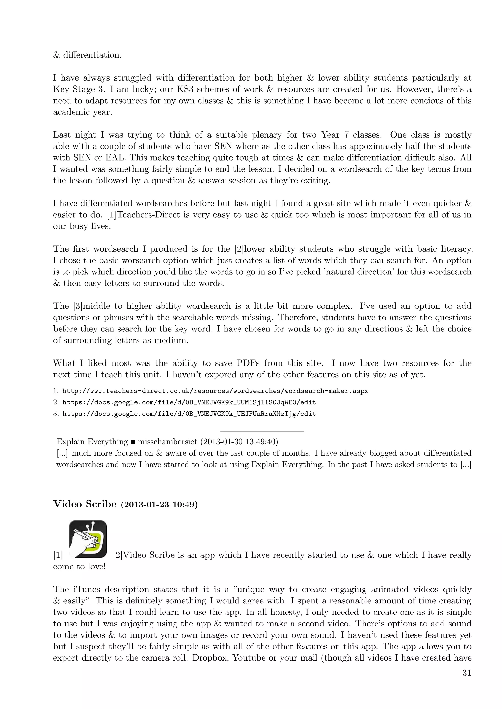 & diﬀerentiation.

I have always struggled with diﬀerentiation for both higher & lower ability students particularly at
Key Stage 3. I am lucky; our KS3 schemes of work & resources are created for us. However, there’s a
need to adapt resources for my own classes & this is something I have become a lot more concious of this
academic year.

Last night I was trying to think of a suitable plenary for two Year 7 classes. One class is mostly
able with a couple of students who have SEN where as the other class has appoximately half the students
with SEN or EAL. This makes teaching quite tough at times & can make diﬀerentiation diﬃcult also. All
I wanted was something fairly simple to end the lesson. I decided on a wordsearch of the key terms from
the lesson followed by a question & answer session as they’re exiting.

I have diﬀerentiated wordsearches before but last night I found a great site which made it even quicker &
easier to do. [1]Teachers-Direct is very easy to use & quick too which is most important for all of us in
our busy lives.

The ﬁrst wordsearch I produced is for the [2]lower ability students who struggle with basic literacy.
I chose the basic worsearch option which just creates a list of words which they can search for. An option
is to pick which direction you’d like the words to go in so I’ve picked ’natural direction’ for this wordsearch
& then easy letters to surround the words.

The [3]middle to higher ability wordsearch is a little bit more complex. I’ve used an option to add
questions or phrases with the searchable words missing. Therefore, students have to answer the questions
before they can search for the key word. I have chosen for words to go in any directions & left the choice
of surrounding letters as medium.

What I liked most was the ability to save PDFs from this site. I now have two resources for the
next time I teach this unit. I haven’t expored any of the other features on this site as of yet.
1. http://www.teachers-direct.co.uk/resources/wordsearches/wordsearch-maker.aspx
2. https://docs.google.com/file/d/0B_VNEJVGK9k_UUM1Sjl1S0JqWE0/edit
3. https://docs.google.com/file/d/0B_VNEJVGK9k_UEJFUnRraXMzTjg/edit


Explain Everything misschambersict (2013-01-30 13:49:40)
[...] much more focused on & aware of over the last couple of months. I have already blogged about diﬀerentiated
wordsearches and now I have started to look at using Explain Everything. In the past I have asked students to [...]



Video Scribe (2013-01-23 10:49)




[1]           [2]Video Scribe is an app which I have recently started to use & one which I have really
come to love!

The iTunes description states that it is a ”unique way to create engaging animated videos quickly
& easily”. This is deﬁnitely something I would agree with. I spent a reasonable amount of time creating
two videos so that I could learn to use the app. In all honesty, I only needed to create one as it is simple
to use but I was enjoying using the app & wanted to make a second video. There’s options to add sound
to the videos & to import your own images or record your own sound. I haven’t used these features yet
but I suspect they’ll be fairly simple as with all of the other features on this app. The app allows you to
export directly to the camera roll. Dropbox, Youtube or your mail (though all videos I have created have
                                                                                                                31
 