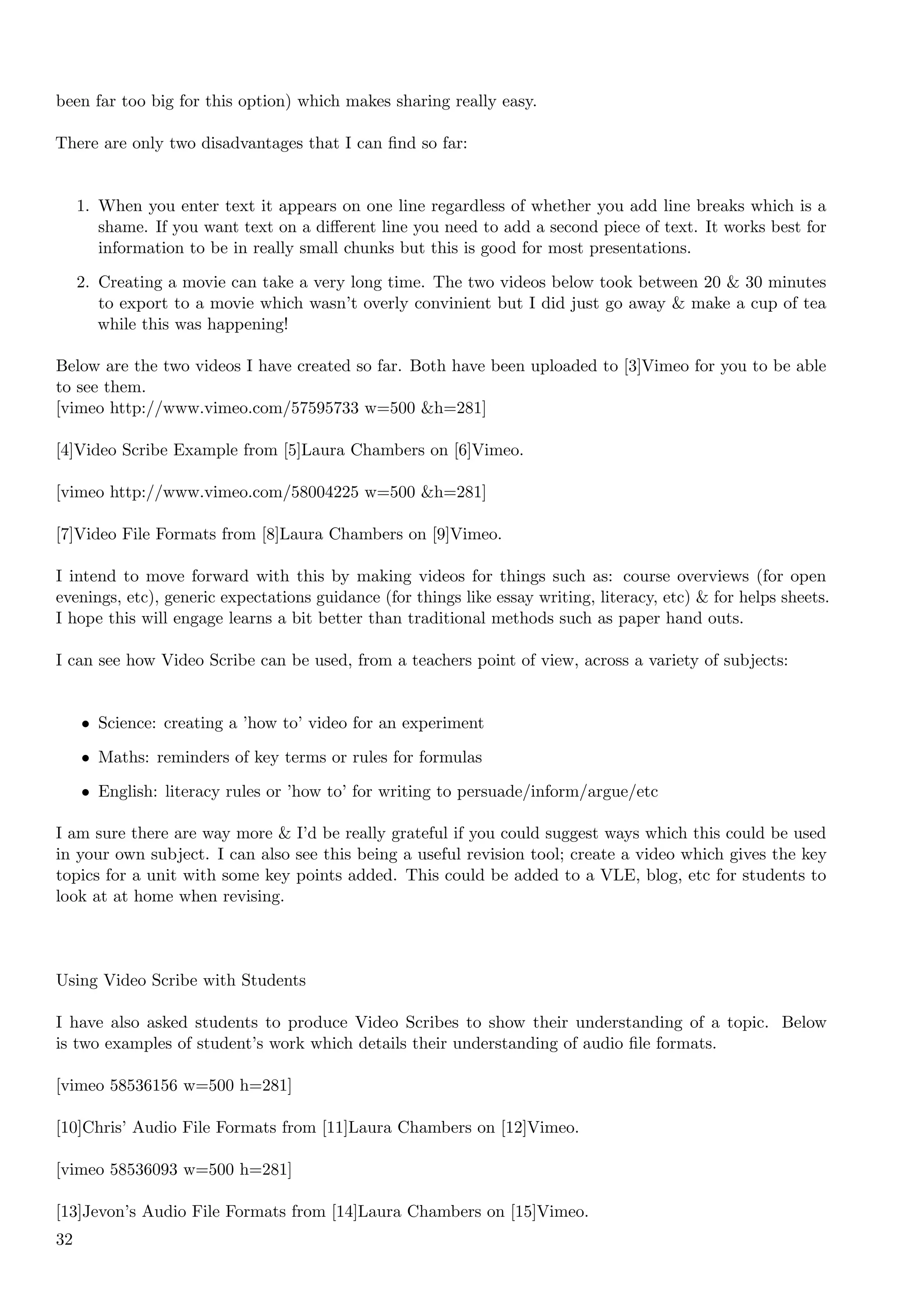 been far too big for this option) which makes sharing really easy.

There are only two disadvantages that I can ﬁnd so far:


     1. When you enter text it appears on one line regardless of whether you add line breaks which is a
        shame. If you want text on a diﬀerent line you need to add a second piece of text. It works best for
        information to be in really small chunks but this is good for most presentations.

     2. Creating a movie can take a very long time. The two videos below took between 20 & 30 minutes
        to export to a movie which wasn’t overly convinient but I did just go away & make a cup of tea
        while this was happening!

Below are the two videos I have created so far. Both have been uploaded to [3]Vimeo for you to be able
to see them.
[vimeo http://www.vimeo.com/57595733 w=500 &h=281]

[4]Video Scribe Example from [5]Laura Chambers on [6]Vimeo.

[vimeo http://www.vimeo.com/58004225 w=500 &h=281]

[7]Video File Formats from [8]Laura Chambers on [9]Vimeo.

I intend to move forward with this by making videos for things such as: course overviews (for open
evenings, etc), generic expectations guidance (for things like essay writing, literacy, etc) & for helps sheets.
I hope this will engage learns a bit better than traditional methods such as paper hand outs.

I can see how Video Scribe can be used, from a teachers point of view, across a variety of subjects:


     • Science: creating a ’how to’ video for an experiment

     • Maths: reminders of key terms or rules for formulas

     • English: literacy rules or ’how to’ for writing to persuade/inform/argue/etc

I am sure there are way more & I’d be really grateful if you could suggest ways which this could be used
in your own subject. I can also see this being a useful revision tool; create a video which gives the key
topics for a unit with some key points added. This could be added to a VLE, blog, etc for students to
look at at home when revising.



Using Video Scribe with Students

I have also asked students to produce Video Scribes to show their understanding of a topic. Below
is two examples of student’s work which details their understanding of audio ﬁle formats.

[vimeo 58536156 w=500 h=281]

[10]Chris’ Audio File Formats from [11]Laura Chambers on [12]Vimeo.

[vimeo 58536093 w=500 h=281]

[13]Jevon’s Audio File Formats from [14]Laura Chambers on [15]Vimeo.
32
 