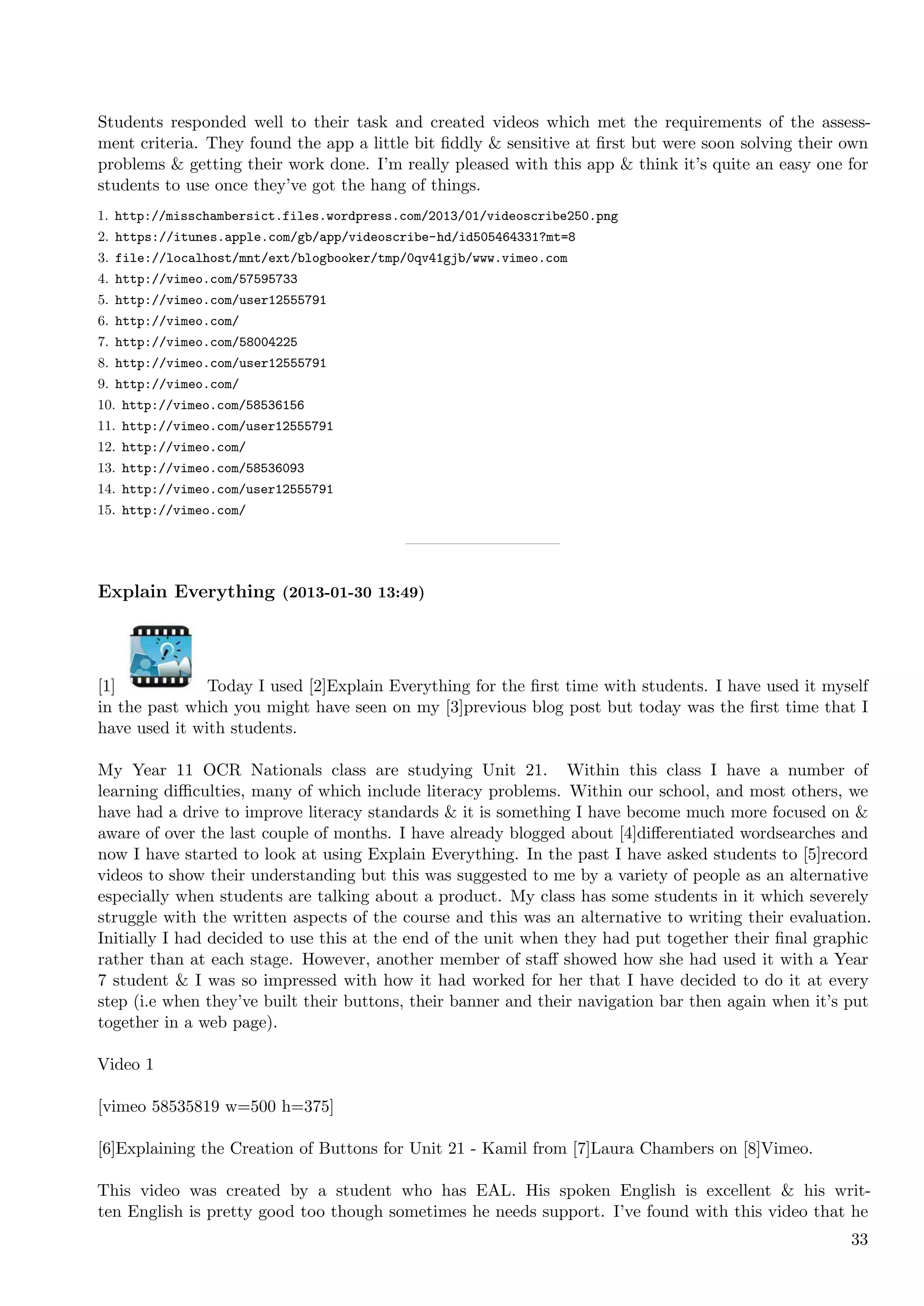 Students responded well to their task and created videos which met the requirements of the assess-
ment criteria. They found the app a little bit ﬁddly & sensitive at ﬁrst but were soon solving their own
problems & getting their work done. I’m really pleased with this app & think it’s quite an easy one for
students to use once they’ve got the hang of things.
1. http://misschambersict.files.wordpress.com/2013/01/videoscribe250.png
2. https://itunes.apple.com/gb/app/videoscribe-hd/id505464331?mt=8
3. file://localhost/mnt/ext/blogbooker/tmp/0qv41gjb/www.vimeo.com
4. http://vimeo.com/57595733
5. http://vimeo.com/user12555791
6. http://vimeo.com/
7. http://vimeo.com/58004225
8. http://vimeo.com/user12555791
9. http://vimeo.com/
10. http://vimeo.com/58536156
11. http://vimeo.com/user12555791
12. http://vimeo.com/
13. http://vimeo.com/58536093
14. http://vimeo.com/user12555791
15. http://vimeo.com/




Explain Everything (2013-01-30 13:49)




[1]            Today I used [2]Explain Everything for the ﬁrst time with students. I have used it myself
in the past which you might have seen on my [3]previous blog post but today was the ﬁrst time that I
have used it with students.

My Year 11 OCR Nationals class are studying Unit 21. Within this class I have a number of
learning diﬃculties, many of which include literacy problems. Within our school, and most others, we
have had a drive to improve literacy standards & it is something I have become much more focused on &
aware of over the last couple of months. I have already blogged about [4]diﬀerentiated wordsearches and
now I have started to look at using Explain Everything. In the past I have asked students to [5]record
videos to show their understanding but this was suggested to me by a variety of people as an alternative
especially when students are talking about a product. My class has some students in it which severely
struggle with the written aspects of the course and this was an alternative to writing their evaluation.
Initially I had decided to use this at the end of the unit when they had put together their ﬁnal graphic
rather than at each stage. However, another member of staﬀ showed how she had used it with a Year
7 student & I was so impressed with how it had worked for her that I have decided to do it at every
step (i.e when they’ve built their buttons, their banner and their navigation bar then again when it’s put
together in a web page).

Video 1

[vimeo 58535819 w=500 h=375]

[6]Explaining the Creation of Buttons for Unit 21 - Kamil from [7]Laura Chambers on [8]Vimeo.

This video was created by a student who has EAL. His spoken English is excellent & his writ-
ten English is pretty good too though sometimes he needs support. I’ve found with this video that he
                                                                                                       33
 
