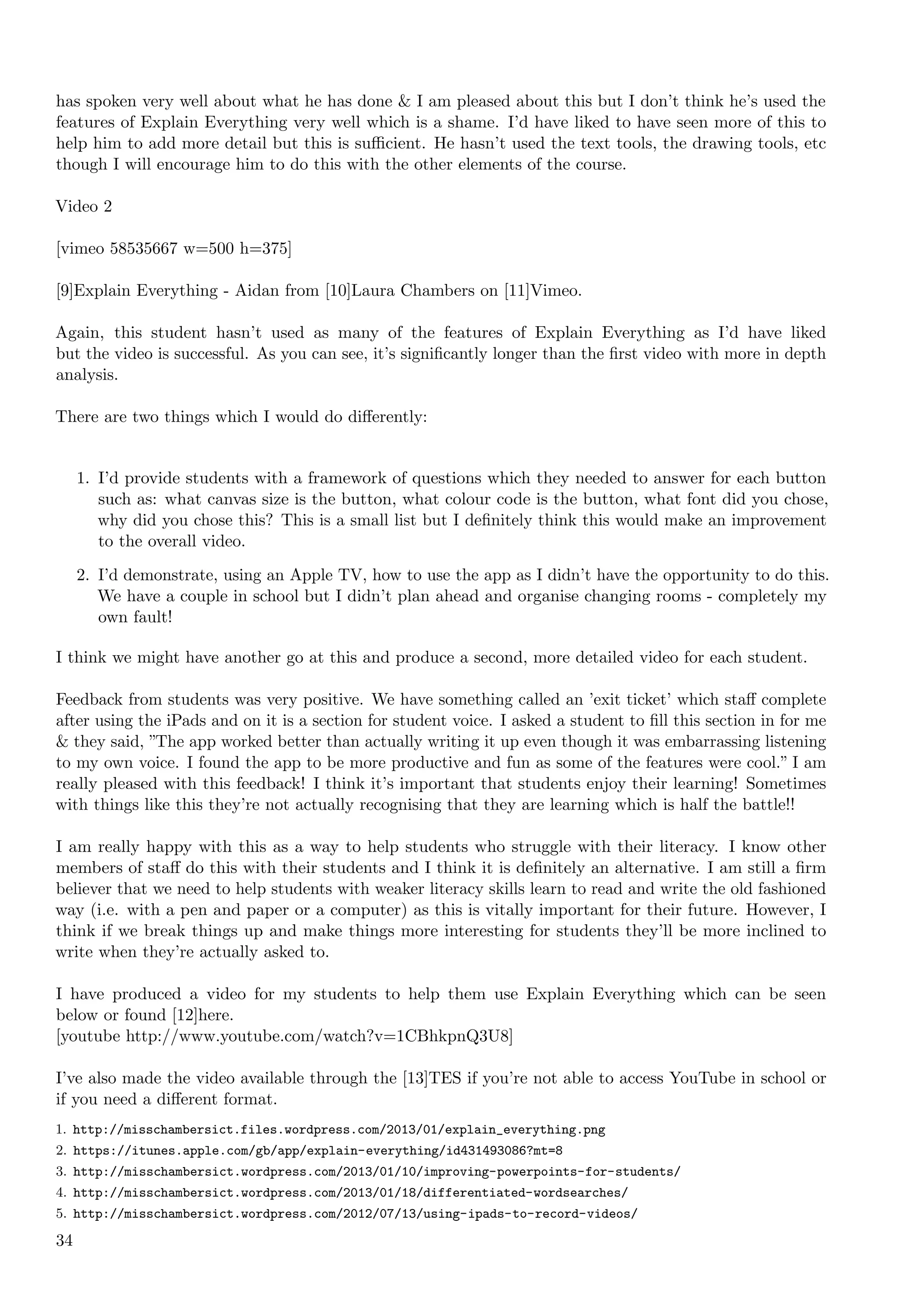 has spoken very well about what he has done & I am pleased about this but I don’t think he’s used the
features of Explain Everything very well which is a shame. I’d have liked to have seen more of this to
help him to add more detail but this is suﬃcient. He hasn’t used the text tools, the drawing tools, etc
though I will encourage him to do this with the other elements of the course.

Video 2

[vimeo 58535667 w=500 h=375]

[9]Explain Everything - Aidan from [10]Laura Chambers on [11]Vimeo.

Again, this student hasn’t used as many of the features of Explain Everything as I’d have liked
but the video is successful. As you can see, it’s signiﬁcantly longer than the ﬁrst video with more in depth
analysis.

There are two things which I would do diﬀerently:


     1. I’d provide students with a framework of questions which they needed to answer for each button
        such as: what canvas size is the button, what colour code is the button, what font did you chose,
        why did you chose this? This is a small list but I deﬁnitely think this would make an improvement
        to the overall video.
     2. I’d demonstrate, using an Apple TV, how to use the app as I didn’t have the opportunity to do this.
        We have a couple in school but I didn’t plan ahead and organise changing rooms - completely my
        own fault!

I think we might have another go at this and produce a second, more detailed video for each student.

Feedback from students was very positive. We have something called an ’exit ticket’ which staﬀ complete
after using the iPads and on it is a section for student voice. I asked a student to ﬁll this section in for me
& they said, ”The app worked better than actually writing it up even though it was embarrassing listening
to my own voice. I found the app to be more productive and fun as some of the features were cool.” I am
really pleased with this feedback! I think it’s important that students enjoy their learning! Sometimes
with things like this they’re not actually recognising that they are learning which is half the battle!!

I am really happy with this as a way to help students who struggle with their literacy. I know other
members of staﬀ do this with their students and I think it is deﬁnitely an alternative. I am still a ﬁrm
believer that we need to help students with weaker literacy skills learn to read and write the old fashioned
way (i.e. with a pen and paper or a computer) as this is vitally important for their future. However, I
think if we break things up and make things more interesting for students they’ll be more inclined to
write when they’re actually asked to.

I have produced a video for my students to help them use Explain Everything which can be seen
below or found [12]here.
[youtube http://www.youtube.com/watch?v=1CBhkpnQ3U8]

I’ve also made the video available through the [13]TES if you’re not able to access YouTube in school or
if you need a diﬀerent format.
1. http://misschambersict.files.wordpress.com/2013/01/explain_everything.png
2. https://itunes.apple.com/gb/app/explain-everything/id431493086?mt=8
3. http://misschambersict.wordpress.com/2013/01/10/improving-powerpoints-for-students/
4. http://misschambersict.wordpress.com/2013/01/18/differentiated-wordsearches/
5. http://misschambersict.wordpress.com/2012/07/13/using-ipads-to-record-videos/

34
 