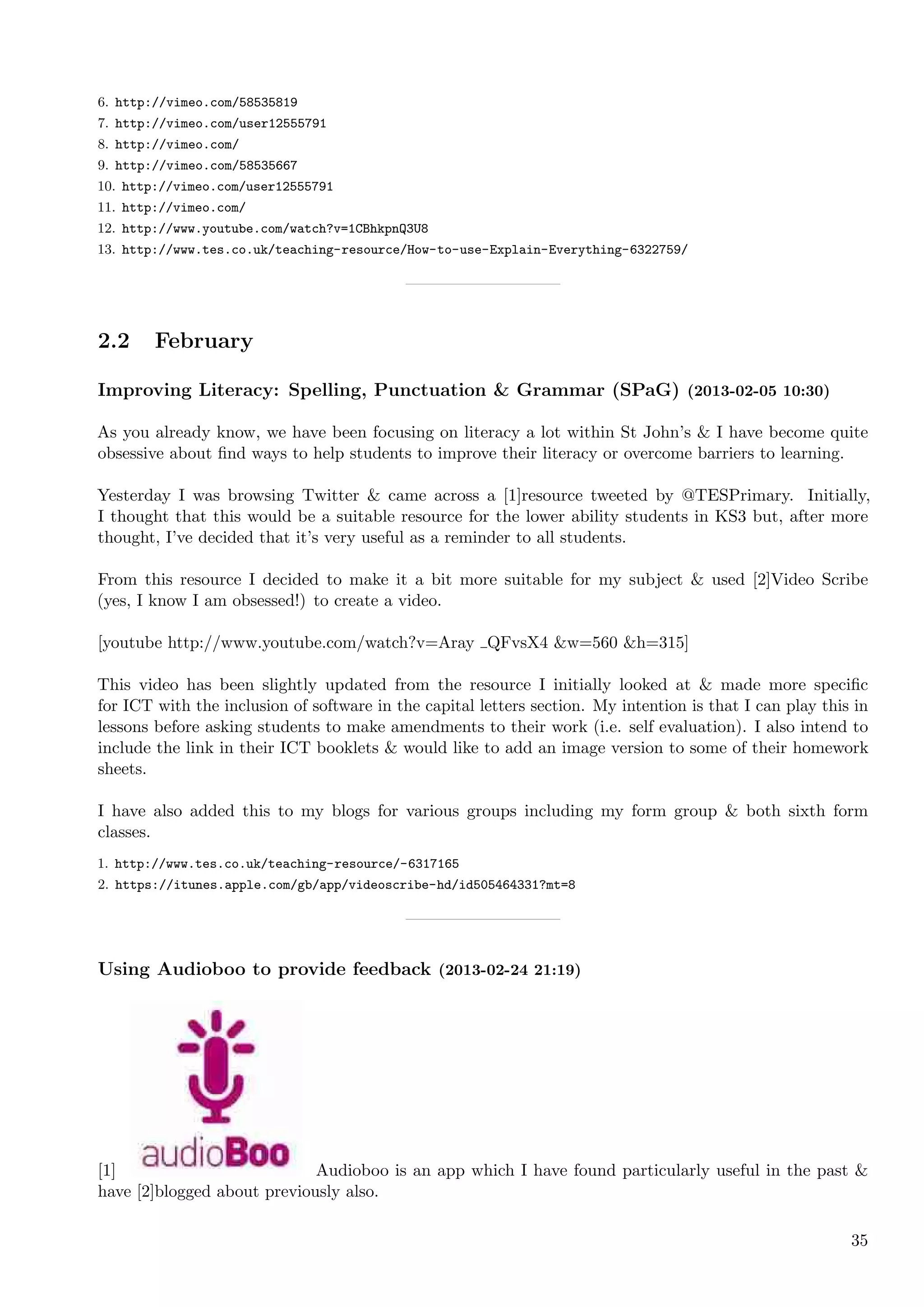 6. http://vimeo.com/58535819
7. http://vimeo.com/user12555791
8. http://vimeo.com/
9. http://vimeo.com/58535667
10. http://vimeo.com/user12555791
11. http://vimeo.com/
12. http://www.youtube.com/watch?v=1CBhkpnQ3U8
13. http://www.tes.co.uk/teaching-resource/How-to-use-Explain-Everything-6322759/




2.2     February

Improving Literacy: Spelling, Punctuation & Grammar (SPaG) (2013-02-05 10:30)

As you already know, we have been focusing on literacy a lot within St John’s & I have become quite
obsessive about ﬁnd ways to help students to improve their literacy or overcome barriers to learning.

Yesterday I was browsing Twitter & came across a [1]resource tweeted by @TESPrimary. Initially,
I thought that this would be a suitable resource for the lower ability students in KS3 but, after more
thought, I’ve decided that it’s very useful as a reminder to all students.

From this resource I decided to make it a bit more suitable for my subject & used [2]Video Scribe
(yes, I know I am obsessed!) to create a video.

[youtube http://www.youtube.com/watch?v=Aray QFvsX4 &w=560 &h=315]

This video has been slightly updated from the resource I initially looked at & made more speciﬁc
for ICT with the inclusion of software in the capital letters section. My intention is that I can play this in
lessons before asking students to make amendments to their work (i.e. self evaluation). I also intend to
include the link in their ICT booklets & would like to add an image version to some of their homework
sheets.

I have also added this to my blogs for various groups including my form group & both sixth form
classes.
1. http://www.tes.co.uk/teaching-resource/-6317165
2. https://itunes.apple.com/gb/app/videoscribe-hd/id505464331?mt=8




Using Audioboo to provide feedback (2013-02-24 21:19)




[1]                          Audioboo is an app which I have found particularly useful in the past &
have [2]blogged about previously also.

                                                                                                           35
 