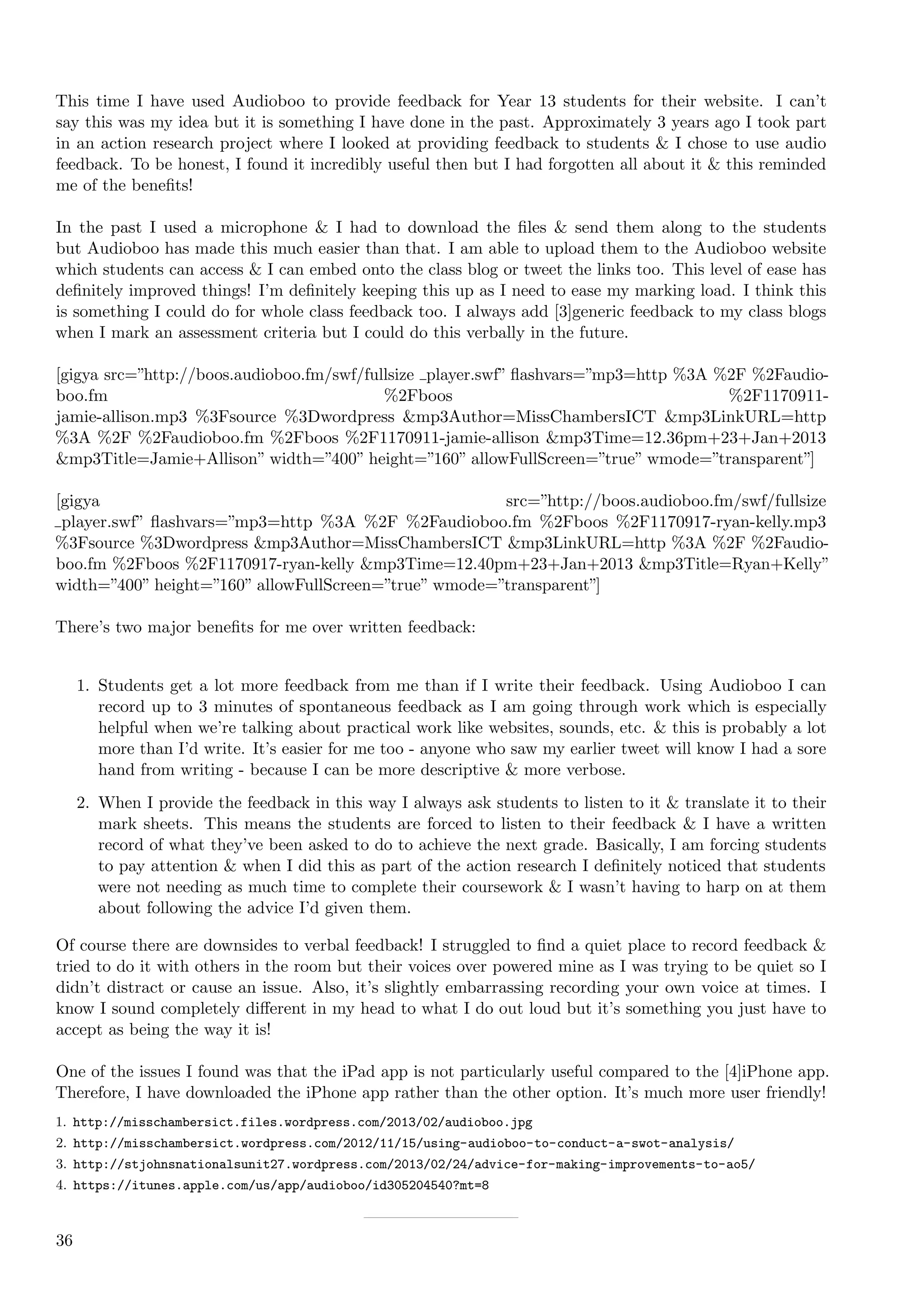 This time I have used Audioboo to provide feedback for Year 13 students for their website. I can’t
say this was my idea but it is something I have done in the past. Approximately 3 years ago I took part
in an action research project where I looked at providing feedback to students & I chose to use audio
feedback. To be honest, I found it incredibly useful then but I had forgotten all about it & this reminded
me of the beneﬁts!

In the past I used a microphone & I had to download the ﬁles & send them along to the students
but Audioboo has made this much easier than that. I am able to upload them to the Audioboo website
which students can access & I can embed onto the class blog or tweet the links too. This level of ease has
deﬁnitely improved things! I’m deﬁnitely keeping this up as I need to ease my marking load. I think this
is something I could do for whole class feedback too. I always add [3]generic feedback to my class blogs
when I mark an assessment criteria but I could do this verbally in the future.

[gigya src=”http://boos.audioboo.fm/swf/fullsize player.swf” ﬂashvars=”mp3=http %3A %2F %2Faudio-
boo.fm                                     %2Fboos                                   %2F1170911-
jamie-allison.mp3 %3Fsource %3Dwordpress &mp3Author=MissChambersICT &mp3LinkURL=http
%3A %2F %2Faudioboo.fm %2Fboos %2F1170911-jamie-allison &mp3Time=12.36pm+23+Jan+2013
&mp3Title=Jamie+Allison” width=”400” height=”160” allowFullScreen=”true” wmode=”transparent”]

[gigya                                                 src=”http://boos.audioboo.fm/swf/fullsize
 player.swf” ﬂashvars=”mp3=http %3A %2F %2Faudioboo.fm %2Fboos %2F1170917-ryan-kelly.mp3
%3Fsource %3Dwordpress &mp3Author=MissChambersICT &mp3LinkURL=http %3A %2F %2Faudio-
boo.fm %2Fboos %2F1170917-ryan-kelly &mp3Time=12.40pm+23+Jan+2013 &mp3Title=Ryan+Kelly”
width=”400” height=”160” allowFullScreen=”true” wmode=”transparent”]

There’s two major beneﬁts for me over written feedback:


     1. Students get a lot more feedback from me than if I write their feedback. Using Audioboo I can
        record up to 3 minutes of spontaneous feedback as I am going through work which is especially
        helpful when we’re talking about practical work like websites, sounds, etc. & this is probably a lot
        more than I’d write. It’s easier for me too - anyone who saw my earlier tweet will know I had a sore
        hand from writing - because I can be more descriptive & more verbose.
     2. When I provide the feedback in this way I always ask students to listen to it & translate it to their
        mark sheets. This means the students are forced to listen to their feedback & I have a written
        record of what they’ve been asked to do to achieve the next grade. Basically, I am forcing students
        to pay attention & when I did this as part of the action research I deﬁnitely noticed that students
        were not needing as much time to complete their coursework & I wasn’t having to harp on at them
        about following the advice I’d given them.

Of course there are downsides to verbal feedback! I struggled to ﬁnd a quiet place to record feedback &
tried to do it with others in the room but their voices over powered mine as I was trying to be quiet so I
didn’t distract or cause an issue. Also, it’s slightly embarrassing recording your own voice at times. I
know I sound completely diﬀerent in my head to what I do out loud but it’s something you just have to
accept as being the way it is!

One of the issues I found was that the iPad app is not particularly useful compared to the [4]iPhone app.
Therefore, I have downloaded the iPhone app rather than the other option. It’s much more user friendly!
1. http://misschambersict.files.wordpress.com/2013/02/audioboo.jpg
2. http://misschambersict.wordpress.com/2012/11/15/using-audioboo-to-conduct-a-swot-analysis/
3. http://stjohnsnationalsunit27.wordpress.com/2013/02/24/advice-for-making-improvements-to-ao5/
4. https://itunes.apple.com/us/app/audioboo/id305204540?mt=8



36
 